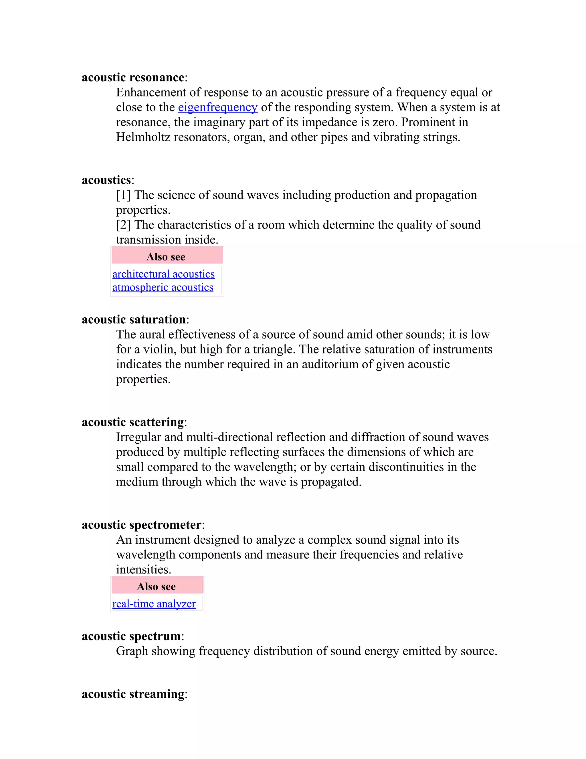 acoustic resonance: 
Enhancement of response to an acoustic pressure of a frequency equal or 
close to the eigenfrequency of the responding system. When a system is at 
resonance, the imaginary part of its impedance is zero. Prominent in 
Helmholtz resonators, organ, and other pipes and vibrating strings. 
acoustics: 
[1] The science of sound waves including production and propagation 
properties. 
[2] The characteristics of a room which determine the quality of sound 
transmission inside. 
Also see 
architectural acoustics 
atmospheric acoustics 
acoustic saturation: 
The aural effectiveness of a source of sound amid other sounds; it is low 
for a violin, but high for a triangle. The relative saturation of instruments 
indicates the number required in an auditorium of given acoustic 
properties. 
acoustic scattering: 
Irregular and multi-directional reflection and diffraction of sound waves 
produced by multiple reflecting surfaces the dimensions of which are 
small compared to the wavelength; or by certain discontinuities in the 
medium through which the wave is propagated. 
acoustic spectrometer: 
An instrument designed to analyze a complex sound signal into its 
wavelength components and measure their frequencies and relative 
intensities. 
Also see 
real-time analyzer 
acoustic spectrum: 
Graph showing frequency distribution of sound energy emitted by source. 
acoustic streaming: 
 