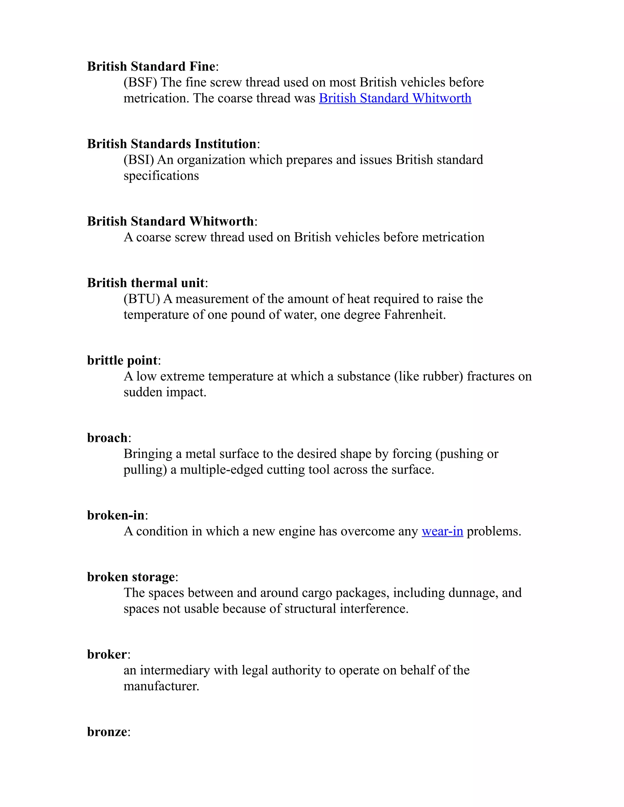 British Standard Fine: 
(BSF) The fine screw thread used on most British vehicles before 
metrication. The coarse thread was British Standard Whitworth 
British Standards Institution: 
(BSI) An organization which prepares and issues British standard 
specifications 
British Standard Whitworth: 
A coarse screw thread used on British vehicles before metrication 
British thermal unit: 
(BTU) A measurement of the amount of heat required to raise the 
temperature of one pound of water, one degree Fahrenheit. 
brittle point: 
A low extreme temperature at which a substance (like rubber) fractures on 
sudden impact. 
broach: 
Bringing a metal surface to the desired shape by forcing (pushing or 
pulling) a multiple-edged cutting tool across the surface. 
broken-in: 
A condition in which a new engine has overcome any wear-in problems. 
broken storage: 
The spaces between and around cargo packages, including dunnage, and 
spaces not usable because of structural interference. 
broker: 
an intermediary with legal authority to operate on behalf of the 
manufacturer. 
bronze: 
 