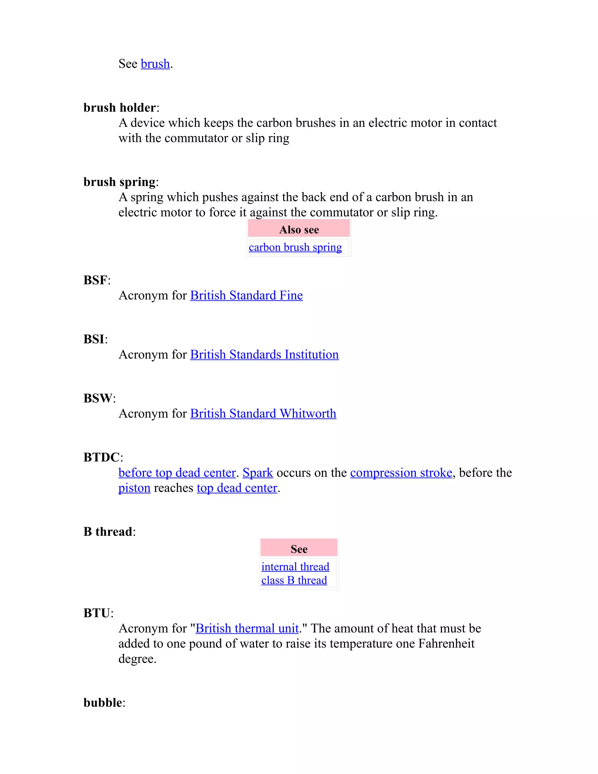 See brush. 
brush holder: 
A device which keeps the carbon brushes in an electric motor in contact 
with the commutator or slip ring 
brush spring: 
A spring which pushes against the back end of a carbon brush in an 
electric motor to force it against the commutator or slip ring. 
Also see 
carbon brush spring 
BSF: 
Acronym for British Standard Fine 
BSI: 
Acronym for British Standards Institution 
BSW: 
Acronym for British Standard Whitworth 
BTDC: 
before top dead center. Spark occurs on the compression stroke, before the 
piston reaches top dead center. 
B thread: 
See 
internal thread 
class B thread 
BTU: 
Acronym for "British thermal unit." The amount of heat that must be 
added to one pound of water to raise its temperature one Fahrenheit 
degree. 
bubble: 
 
