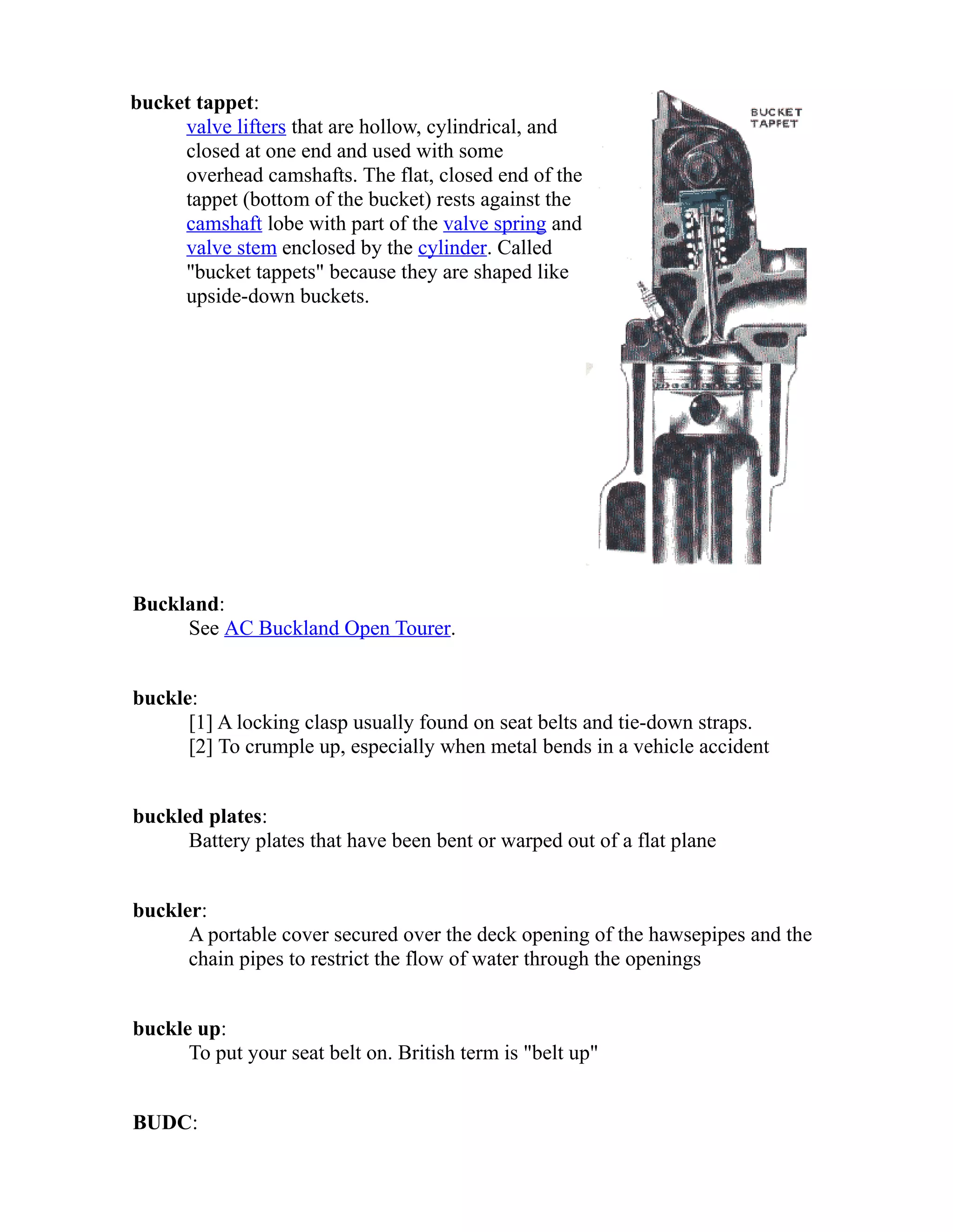 bucket tappet: 
valve lifters that are hollow, cylindrical, and 
closed at one end and used with some 
overhead camshafts. The flat, closed end of the 
tappet (bottom of the bucket) rests against the 
camshaft lobe with part of the valve spring and 
valve stem enclosed by the cylinder. Called 
"bucket tappets" because they are shaped like 
upside-down buckets. 
Buckland: 
See AC Buckland Open Tourer. 
buckle: 
[1] A locking clasp usually found on seat belts and tie-down straps. 
[2] To crumple up, especially when metal bends in a vehicle accident 
buckled plates: 
Battery plates that have been bent or warped out of a flat plane 
buckler: 
A portable cover secured over the deck opening of the hawsepipes and the 
chain pipes to restrict the flow of water through the openings 
buckle up: 
To put your seat belt on. British term is "belt up" 
BUDC: 
 