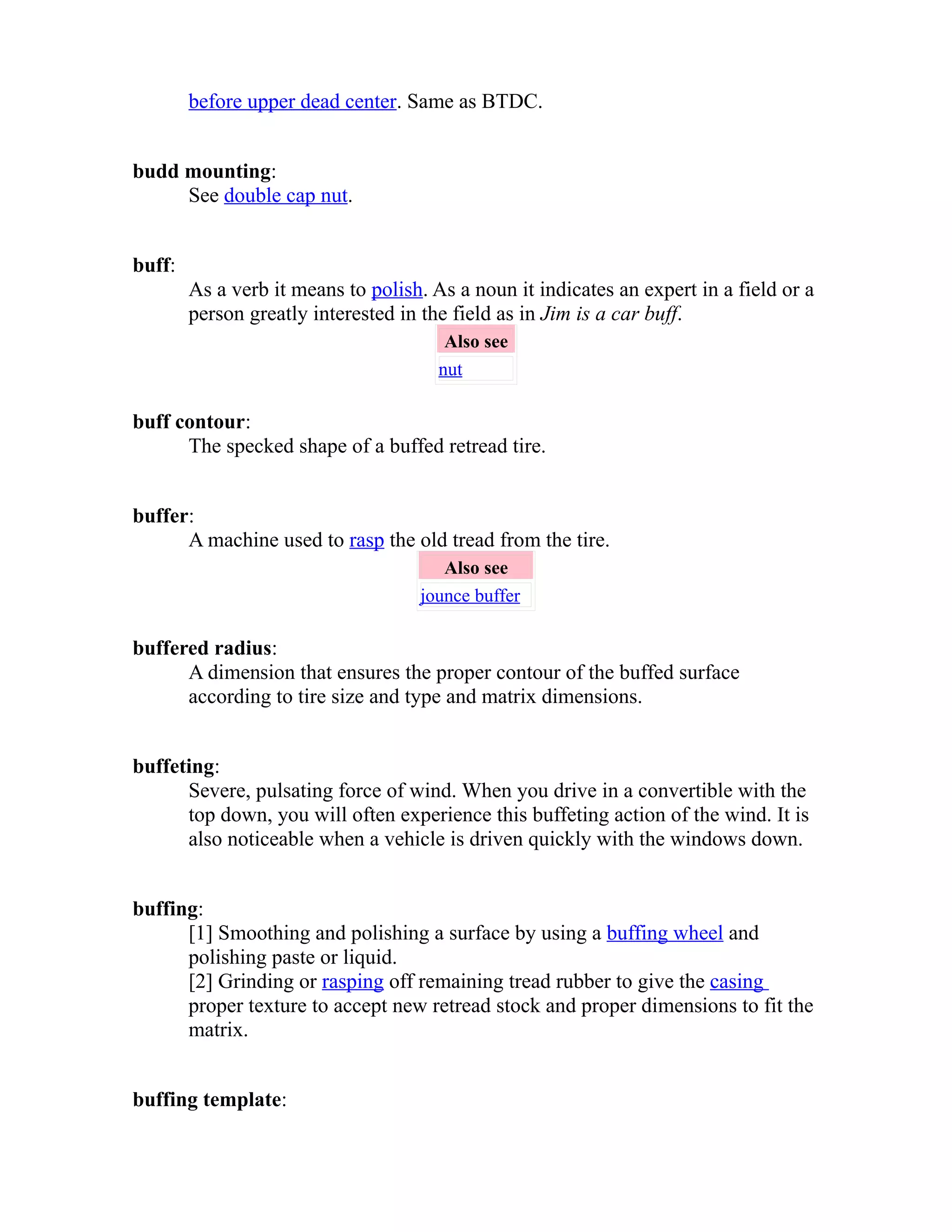 before upper dead center. Same as BTDC. 
budd mounting: 
See double cap nut. 
buff: 
As a verb it means to polish. As a noun it indicates an expert in a field or a 
person greatly interested in the field as in Jim is a car buff. 
Also see 
nut 
buff contour: 
The specked shape of a buffed retread tire. 
buffer: 
A machine used to rasp the old tread from the tire. 
Also see 
jounce buffer 
buffered radius: 
A dimension that ensures the proper contour of the buffed surface 
according to tire size and type and matrix dimensions. 
buffeting: 
Severe, pulsating force of wind. When you drive in a convertible with the 
top down, you will often experience this buffeting action of the wind. It is 
also noticeable when a vehicle is driven quickly with the windows down. 
buffing: 
[1] Smoothing and polishing a surface by using a buffing wheel and 
polishing paste or liquid. 
[2] Grinding or rasping off remaining tread rubber to give the casing 
proper texture to accept new retread stock and proper dimensions to fit the 
matrix. 
buffing template: 
 