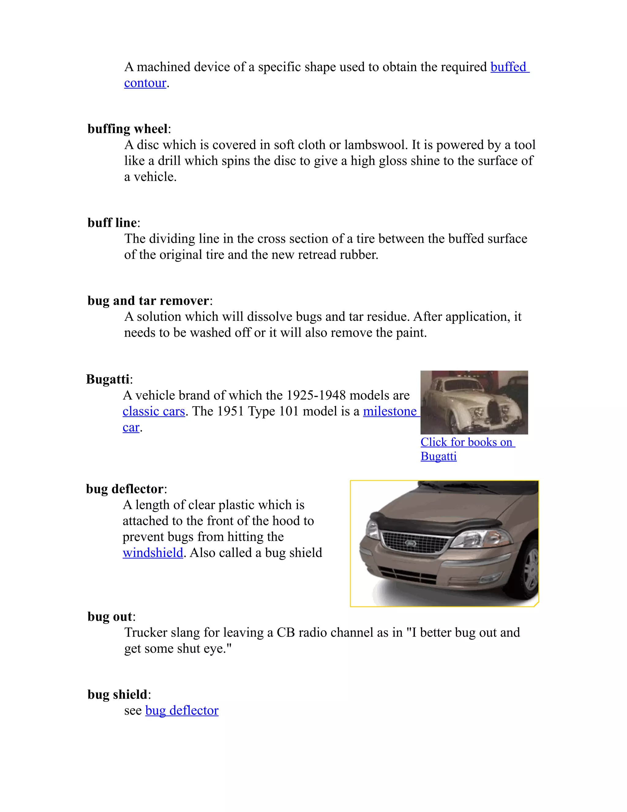 A machined device of a specific shape used to obtain the required buffed 
contour. 
buffing wheel: 
A disc which is covered in soft cloth or lambswool. It is powered by a tool 
like a drill which spins the disc to give a high gloss shine to the surface of 
a vehicle. 
buff line: 
The dividing line in the cross section of a tire between the buffed surface 
of the original tire and the new retread rubber. 
bug and tar remover: 
A solution which will dissolve bugs and tar residue. After application, it 
needs to be washed off or it will also remove the paint. 
Bugatti: 
A vehicle brand of which the 1925-1948 models are 
classic cars. The 1951 Type 101 model is a milestone 
car. 
Click for books on 
Bugatti 
bug deflector: 
A length of clear plastic which is 
attached to the front of the hood to 
prevent bugs from hitting the 
windshield. Also called a bug shield 
bug out: 
Trucker slang for leaving a CB radio channel as in "I better bug out and 
get some shut eye." 
bug shield: 
see bug deflector 
 