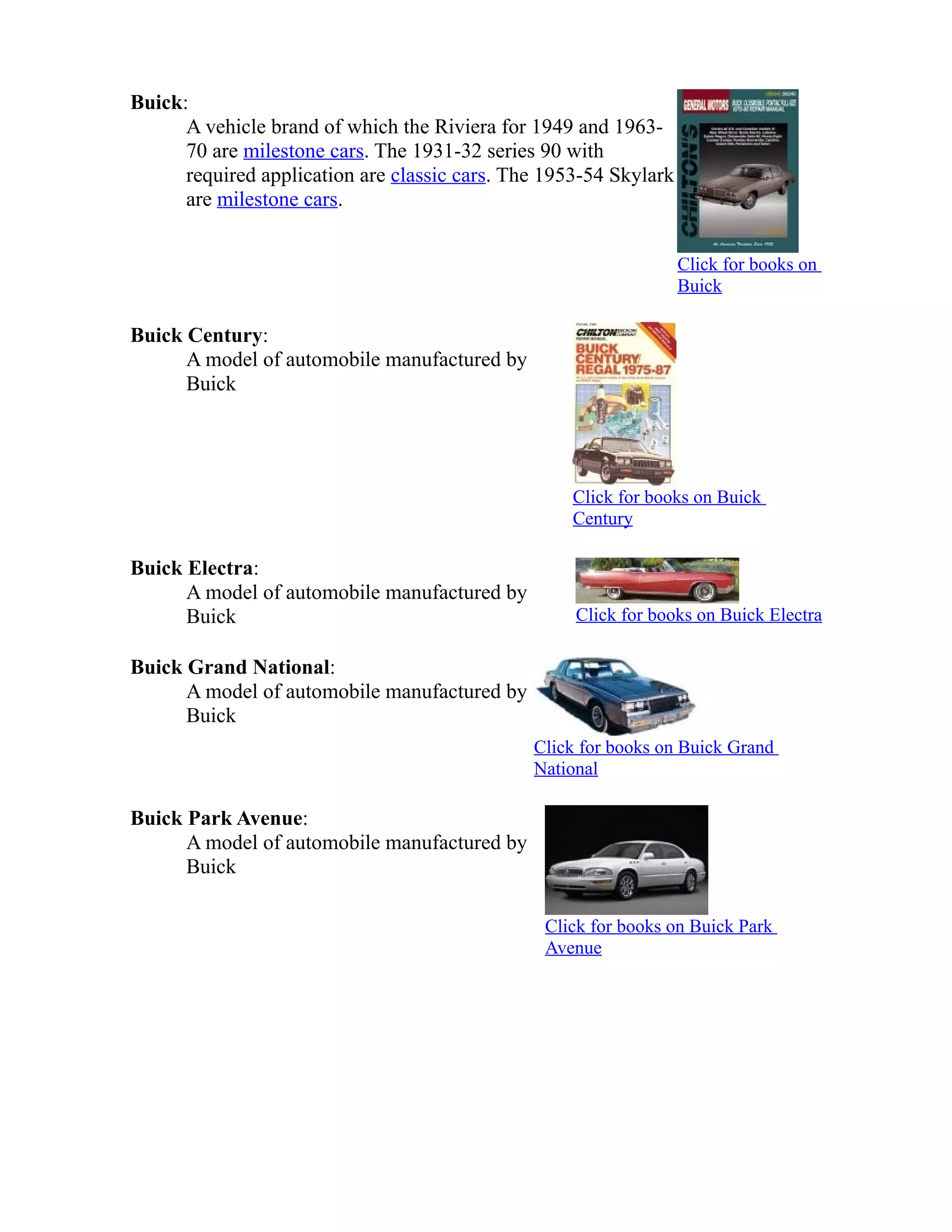 Buick: 
A vehicle brand of which the Riviera for 1949 and 1963- 
70 are milestone cars. The 1931-32 series 90 with 
required application are classic cars. The 1953-54 Skylark 
are milestone cars. 
Click for books on 
Buick 
Buick Century: 
A model of automobile manufactured by 
Buick 
Click for books on Buick 
Century 
Buick Electra: 
A model of automobile manufactured by 
Buick Click for books on Buick Electra 
Buick Grand National: 
A model of automobile manufactured by 
Buick 
Click for books on Buick Grand 
National 
Buick Park Avenue: 
A model of automobile manufactured by 
Buick 
Click for books on Buick Park 
Avenue 
 
