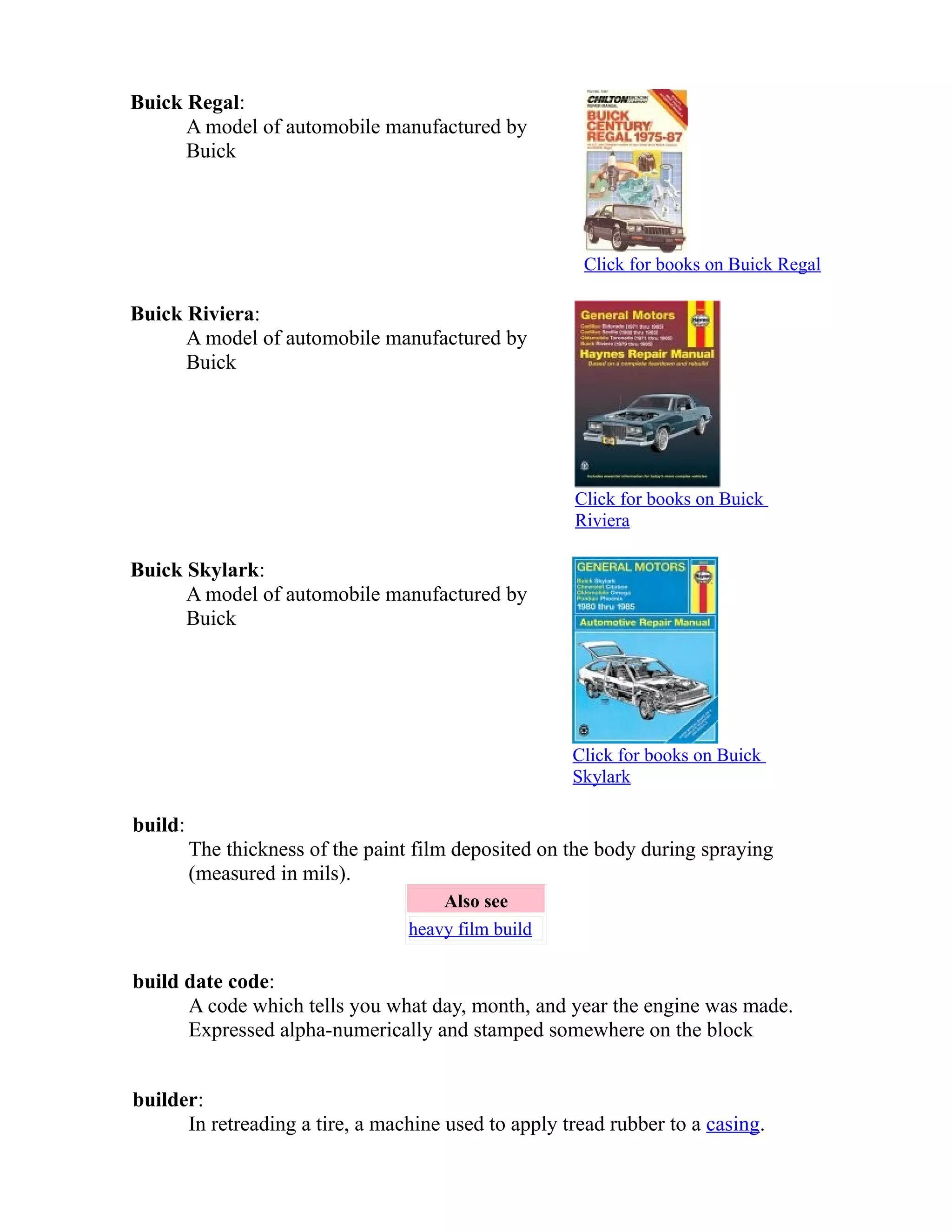 Buick Regal: 
A model of automobile manufactured by 
Buick 
Click for books on Buick Regal 
Buick Riviera: 
A model of automobile manufactured by 
Buick 
Click for books on Buick 
Riviera 
Buick Skylark: 
A model of automobile manufactured by 
Buick 
Click for books on Buick 
Skylark 
build: 
The thickness of the paint film deposited on the body during spraying 
(measured in mils). 
Also see 
heavy film build 
build date code: 
A code which tells you what day, month, and year the engine was made. 
Expressed alpha-numerically and stamped somewhere on the block 
builder: 
In retreading a tire, a machine used to apply tread rubber to a casing. 
 