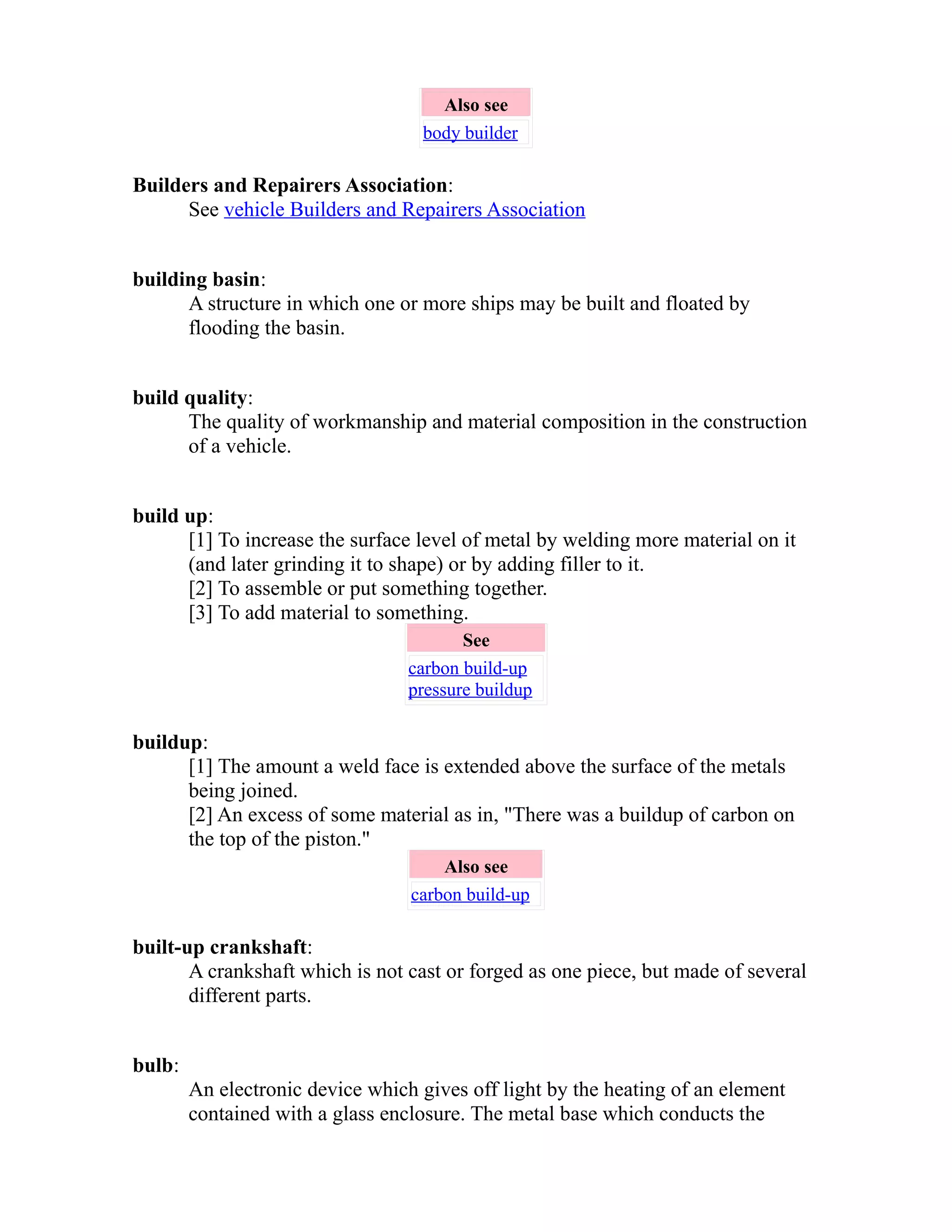 Also see 
body builder 
Builders and Repairers Association: 
See vehicle Builders and Repairers Association 
building basin: 
A structure in which one or more ships may be built and floated by 
flooding the basin. 
build quality: 
The quality of workmanship and material composition in the construction 
of a vehicle. 
build up: 
[1] To increase the surface level of metal by welding more material on it 
(and later grinding it to shape) or by adding filler to it. 
[2] To assemble or put something together. 
[3] To add material to something. 
See 
carbon build-up 
pressure buildup 
buildup: 
[1] The amount a weld face is extended above the surface of the metals 
being joined. 
[2] An excess of some material as in, "There was a buildup of carbon on 
the top of the piston." 
Also see 
carbon build-up 
built-up crankshaft: 
A crankshaft which is not cast or forged as one piece, but made of several 
different parts. 
bulb: 
An electronic device which gives off light by the heating of an element 
contained with a glass enclosure. The metal base which conducts the 
 