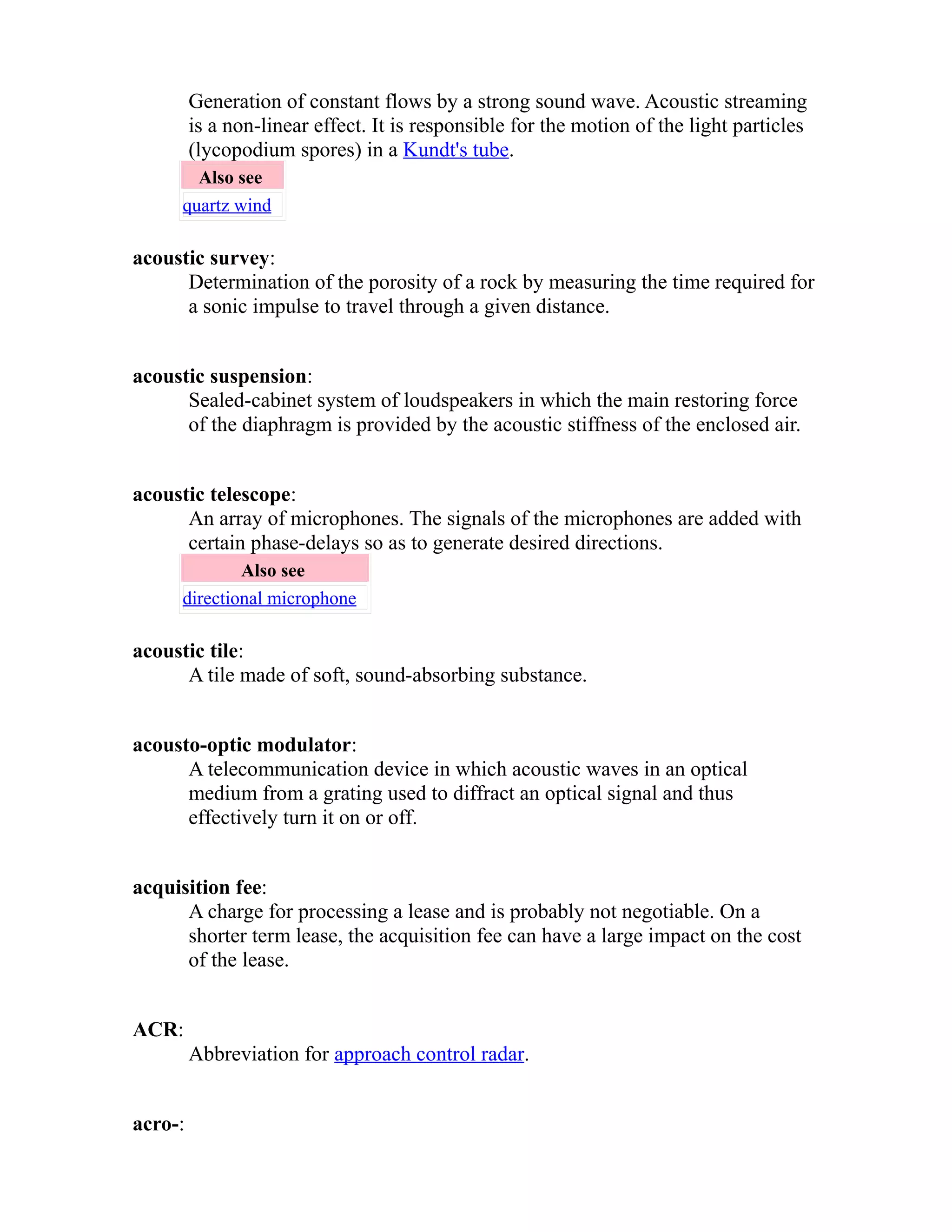 Generation of constant flows by a strong sound wave. Acoustic streaming 
is a non-linear effect. It is responsible for the motion of the light particles 
(lycopodium spores) in a Kundt's tube. 
Also see 
quartz wind 
acoustic survey: 
Determination of the porosity of a rock by measuring the time required for 
a sonic impulse to travel through a given distance. 
acoustic suspension: 
Sealed-cabinet system of loudspeakers in which the main restoring force 
of the diaphragm is provided by the acoustic stiffness of the enclosed air. 
acoustic telescope: 
An array of microphones. The signals of the microphones are added with 
certain phase-delays so as to generate desired directions. 
Also see 
directional microphone 
acoustic tile: 
A tile made of soft, sound-absorbing substance. 
acousto-optic modulator: 
A telecommunication device in which acoustic waves in an optical 
medium from a grating used to diffract an optical signal and thus 
effectively turn it on or off. 
acquisition fee: 
A charge for processing a lease and is probably not negotiable. On a 
shorter term lease, the acquisition fee can have a large impact on the cost 
of the lease. 
ACR: 
Abbreviation for approach control radar. 
acro-: 
 