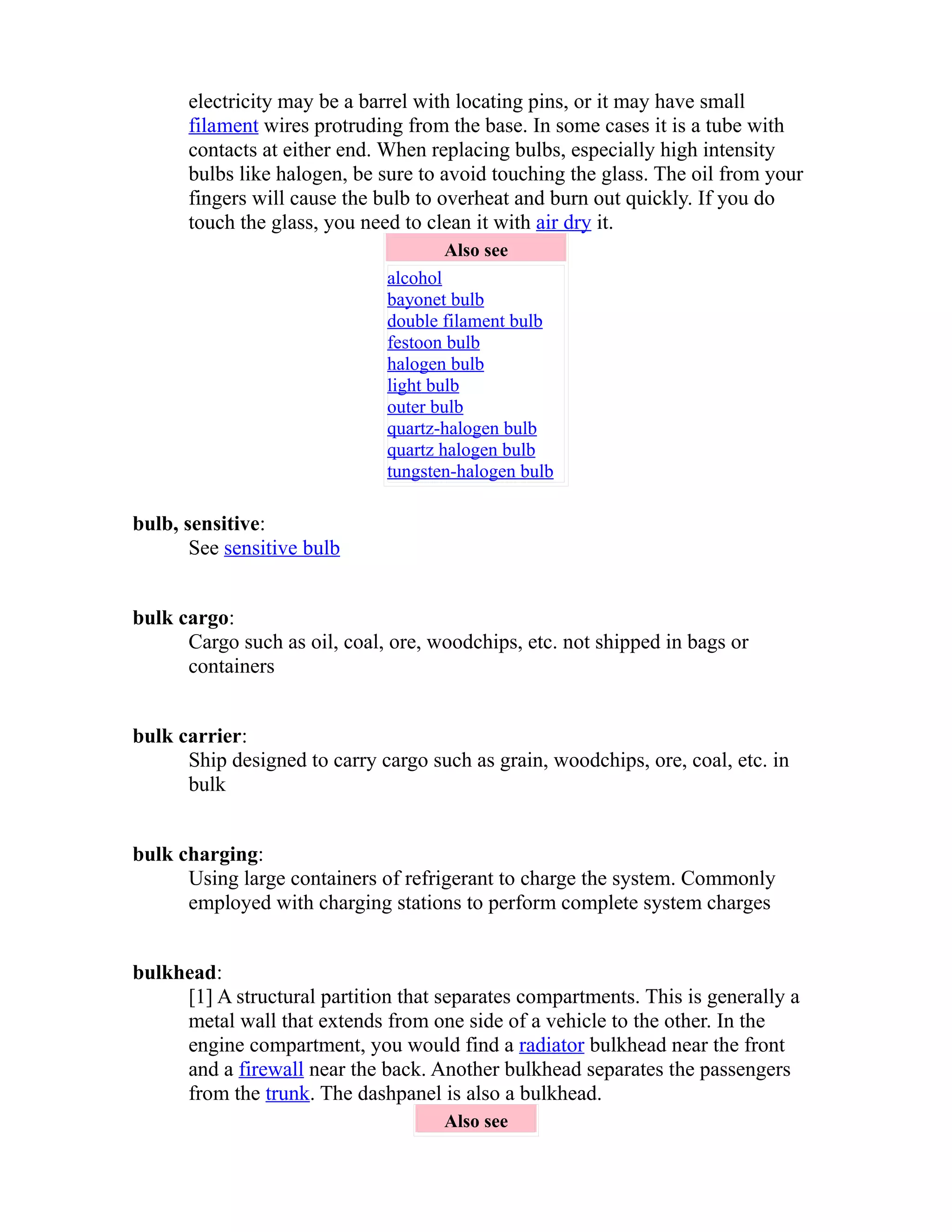 electricity may be a barrel with locating pins, or it may have small 
filament wires protruding from the base. In some cases it is a tube with 
contacts at either end. When replacing bulbs, especially high intensity 
bulbs like halogen, be sure to avoid touching the glass. The oil from your 
fingers will cause the bulb to overheat and burn out quickly. If you do 
touch the glass, you need to clean it with air dry it. 
Also see 
alcohol 
bayonet bulb 
double filament bulb 
festoon bulb 
halogen bulb 
light bulb 
outer bulb 
quartz-halogen bulb 
quartz halogen bulb 
tungsten-halogen bulb 
bulb, sensitive: 
See sensitive bulb 
bulk cargo: 
Cargo such as oil, coal, ore, woodchips, etc. not shipped in bags or 
containers 
bulk carrier: 
Ship designed to carry cargo such as grain, woodchips, ore, coal, etc. in 
bulk 
bulk charging: 
Using large containers of refrigerant to charge the system. Commonly 
employed with charging stations to perform complete system charges 
bulkhead: 
[1] A structural partition that separates compartments. This is generally a 
metal wall that extends from one side of a vehicle to the other. In the 
engine compartment, you would find a radiator bulkhead near the front 
and a firewall near the back. Another bulkhead separates the passengers 
from the trunk. The dashpanel is also a bulkhead. 
Also see 
 