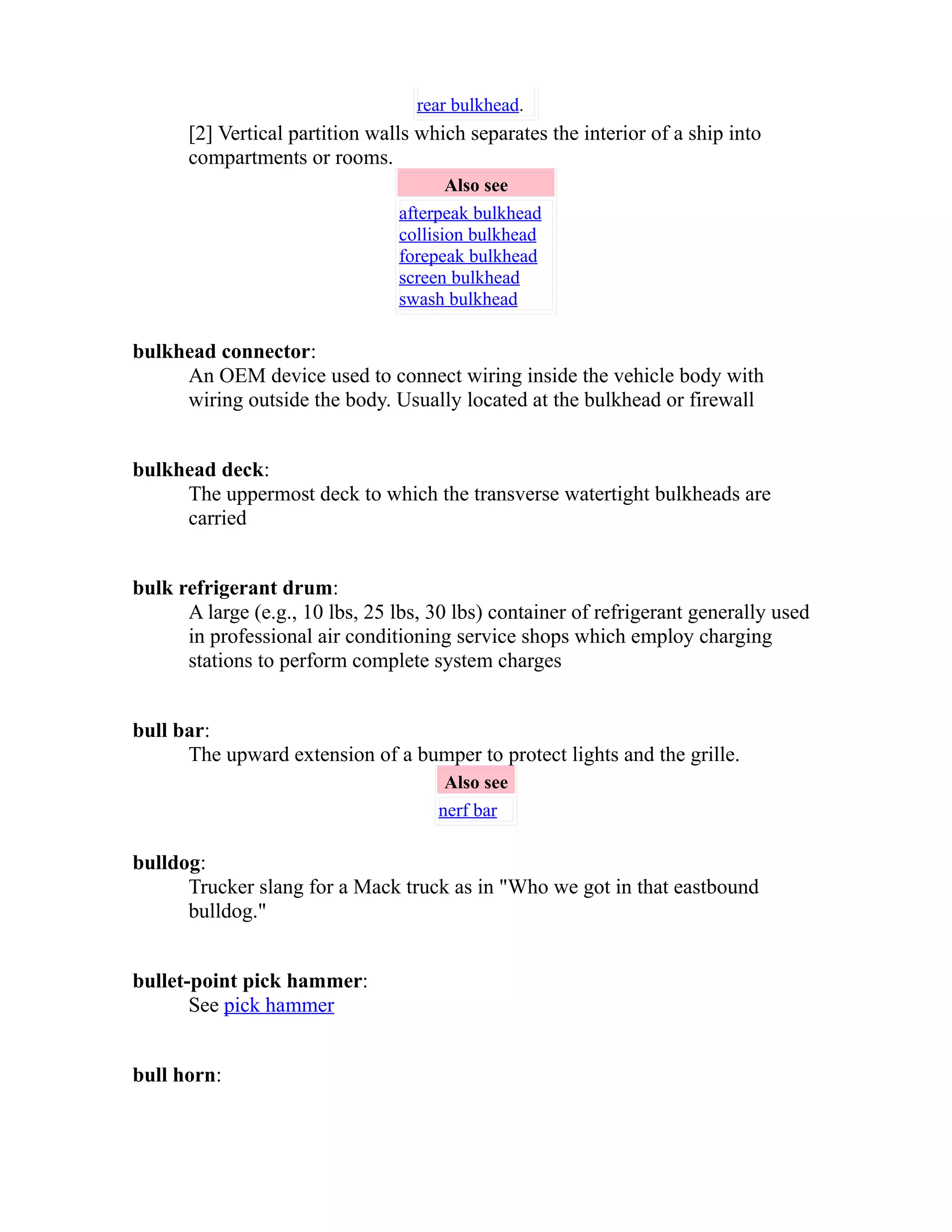 rear bulkhead. 
[2] Vertical partition walls which separates the interior of a ship into 
compartments or rooms. 
Also see 
afterpeak bulkhead 
collision bulkhead 
forepeak bulkhead 
screen bulkhead 
swash bulkhead 
bulkhead connector: 
An OEM device used to connect wiring inside the vehicle body with 
wiring outside the body. Usually located at the bulkhead or firewall 
bulkhead deck: 
The uppermost deck to which the transverse watertight bulkheads are 
carried 
bulk refrigerant drum: 
A large (e.g., 10 lbs, 25 lbs, 30 lbs) container of refrigerant generally used 
in professional air conditioning service shops which employ charging 
stations to perform complete system charges 
bull bar: 
The upward extension of a bumper to protect lights and the grille. 
Also see 
nerf bar 
bulldog: 
Trucker slang for a Mack truck as in "Who we got in that eastbound 
bulldog." 
bullet-point pick hammer: 
See pick hammer 
bull horn: 
 