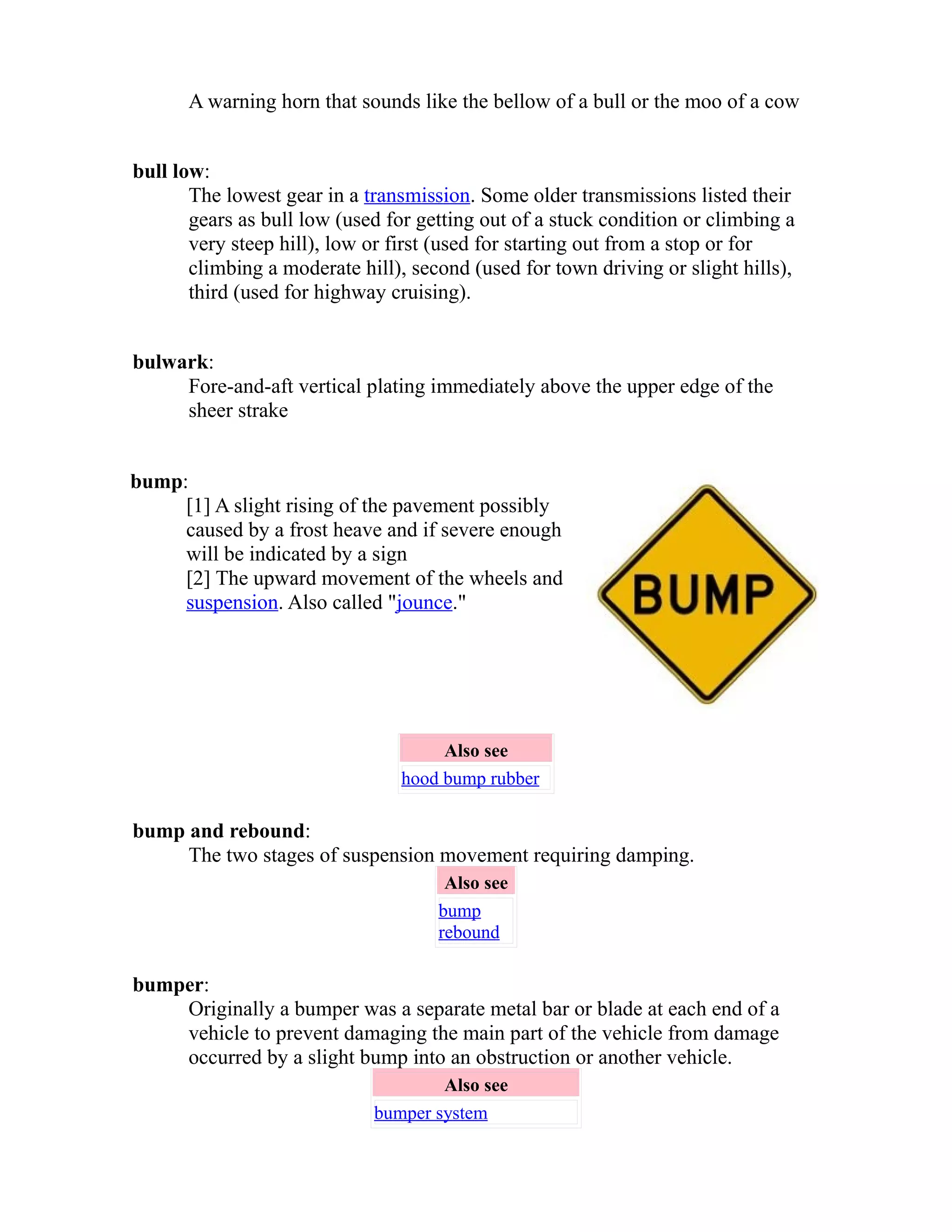 A warning horn that sounds like the bellow of a bull or the moo of a cow 
bull low: 
The lowest gear in a transmission. Some older transmissions listed their 
gears as bull low (used for getting out of a stuck condition or climbing a 
very steep hill), low or first (used for starting out from a stop or for 
climbing a moderate hill), second (used for town driving or slight hills), 
third (used for highway cruising). 
bulwark: 
Fore-and-aft vertical plating immediately above the upper edge of the 
sheer strake 
bump: 
[1] A slight rising of the pavement possibly 
caused by a frost heave and if severe enough 
will be indicated by a sign 
[2] The upward movement of the wheels and 
suspension. Also called "jounce." 
Also see 
hood bump rubber 
bump and rebound: 
The two stages of suspension movement requiring damping. 
Also see 
bump 
rebound 
bumper: 
Originally a bumper was a separate metal bar or blade at each end of a 
vehicle to prevent damaging the main part of the vehicle from damage 
occurred by a slight bump into an obstruction or another vehicle. 
Also see 
bumper system 
 