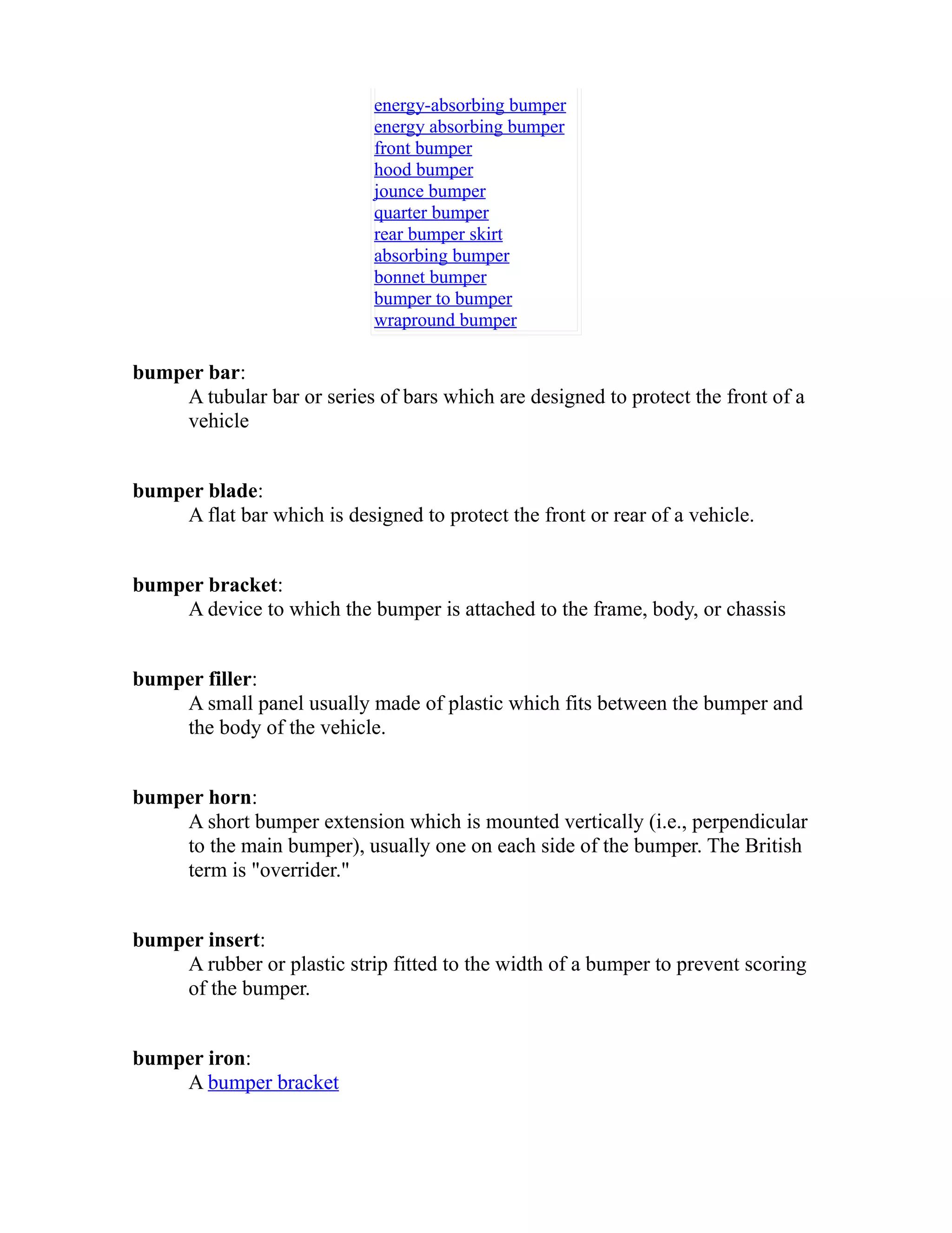 energy-absorbing bumper 
energy absorbing bumper 
front bumper 
hood bumper 
jounce bumper 
quarter bumper 
rear bumper skirt 
absorbing bumper 
bonnet bumper 
bumper to bumper 
wrapround bumper 
bumper bar: 
A tubular bar or series of bars which are designed to protect the front of a 
vehicle 
bumper blade: 
A flat bar which is designed to protect the front or rear of a vehicle. 
bumper bracket: 
A device to which the bumper is attached to the frame, body, or chassis 
bumper filler: 
A small panel usually made of plastic which fits between the bumper and 
the body of the vehicle. 
bumper horn: 
A short bumper extension which is mounted vertically (i.e., perpendicular 
to the main bumper), usually one on each side of the bumper. The British 
term is "overrider." 
bumper insert: 
A rubber or plastic strip fitted to the width of a bumper to prevent scoring 
of the bumper. 
bumper iron: 
A bumper bracket 
 
