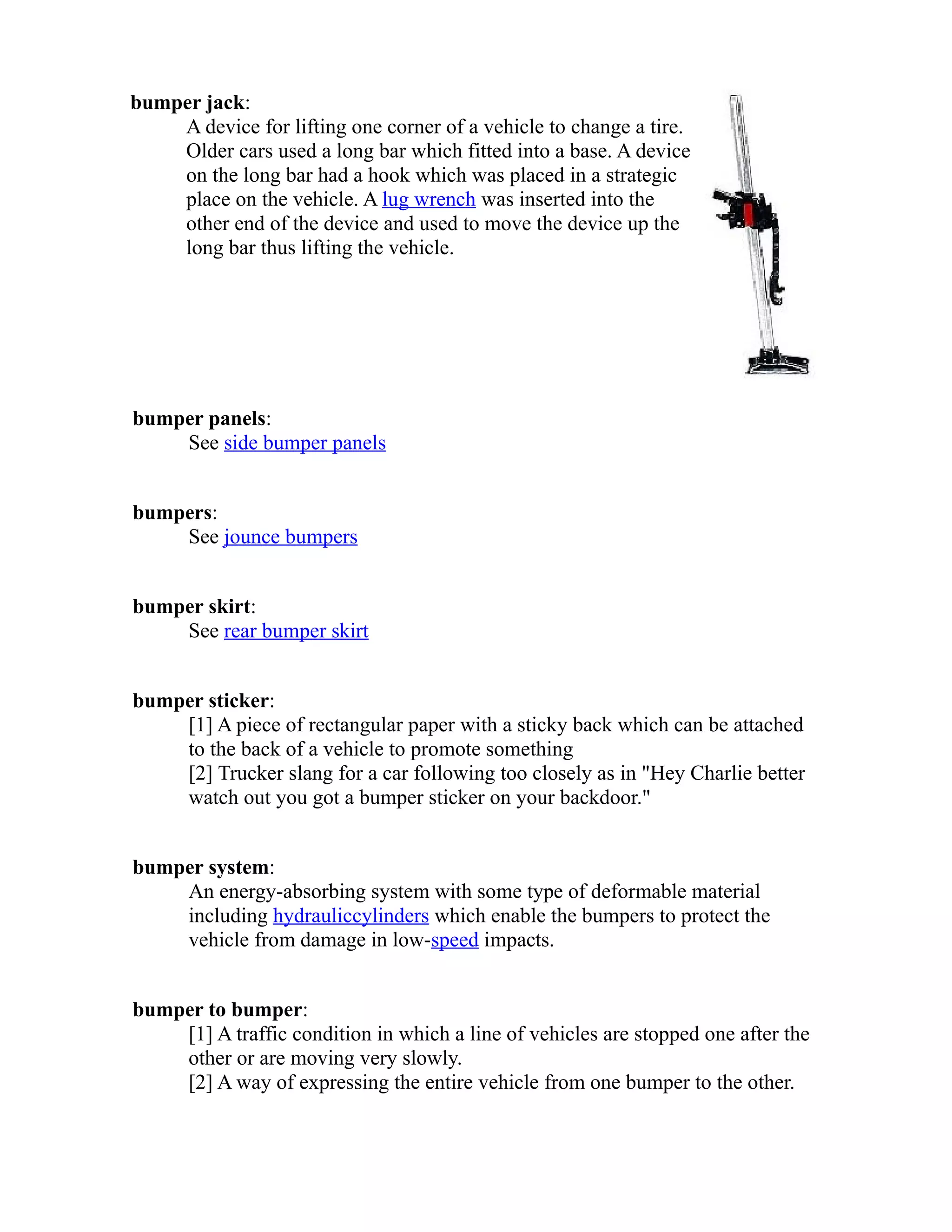bumper jack: 
A device for lifting one corner of a vehicle to change a tire. 
Older cars used a long bar which fitted into a base. A device 
on the long bar had a hook which was placed in a strategic 
place on the vehicle. A lug wrench was inserted into the 
other end of the device and used to move the device up the 
long bar thus lifting the vehicle. 
bumper panels: 
See side bumper panels 
bumpers: 
See jounce bumpers 
bumper skirt: 
See rear bumper skirt 
bumper sticker: 
[1] A piece of rectangular paper with a sticky back which can be attached 
to the back of a vehicle to promote something 
[2] Trucker slang for a car following too closely as in "Hey Charlie better 
watch out you got a bumper sticker on your backdoor." 
bumper system: 
An energy-absorbing system with some type of deformable material 
including hydraulic cylinders which enable the bumpers to protect the 
vehicle from damage in low-speed impacts. 
bumper to bumper: 
[1] A traffic condition in which a line of vehicles are stopped one after the 
other or are moving very slowly. 
[2] A way of expressing the entire vehicle from one bumper to the other. 
 