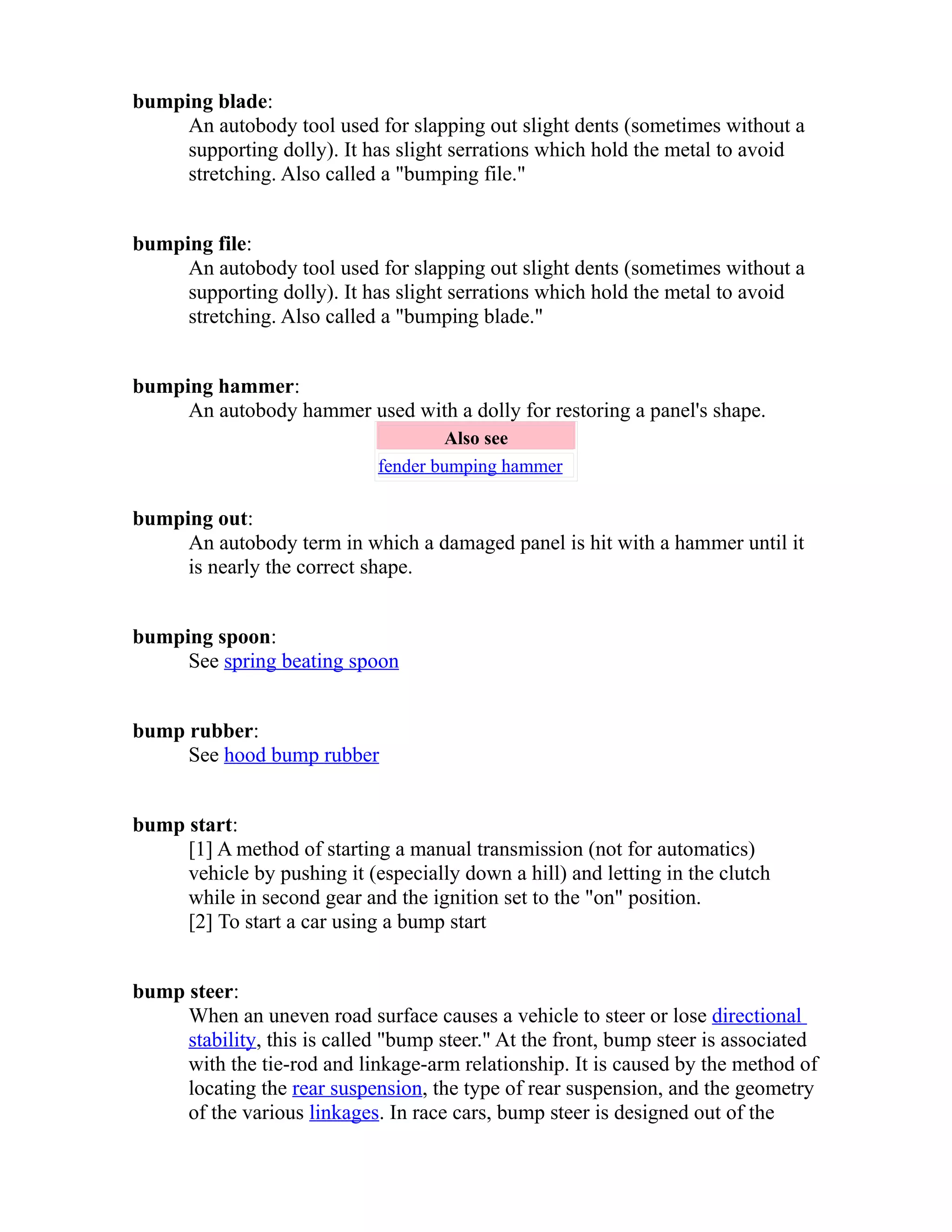 bumping blade: 
An autobody tool used for slapping out slight dents (sometimes without a 
supporting dolly). It has slight serrations which hold the metal to avoid 
stretching. Also called a "bumping file." 
bumping file: 
An autobody tool used for slapping out slight dents (sometimes without a 
supporting dolly). It has slight serrations which hold the metal to avoid 
stretching. Also called a "bumping blade." 
bumping hammer: 
An autobody hammer used with a dolly for restoring a panel's shape. 
Also see 
fender bumping hammer 
bumping out: 
An autobody term in which a damaged panel is hit with a hammer until it 
is nearly the correct shape. 
bumping spoon: 
See spring beating spoon 
bump rubber: 
See hood bump rubber 
bump start: 
[1] A method of starting a manual transmission (not for automatics) 
vehicle by pushing it (especially down a hill) and letting in the clutch 
while in second gear and the ignition set to the "on" position. 
[2] To start a car using a bump start 
bump steer: 
When an uneven road surface causes a vehicle to steer or lose directional 
stability, this is called "bump steer." At the front, bump steer is associated 
with the tie-rod and linkage-arm relationship. It is caused by the method of 
locating the rear suspension, the type of rear suspension, and the geometry 
of the various linkages. In race cars, bump steer is designed out of the 
 