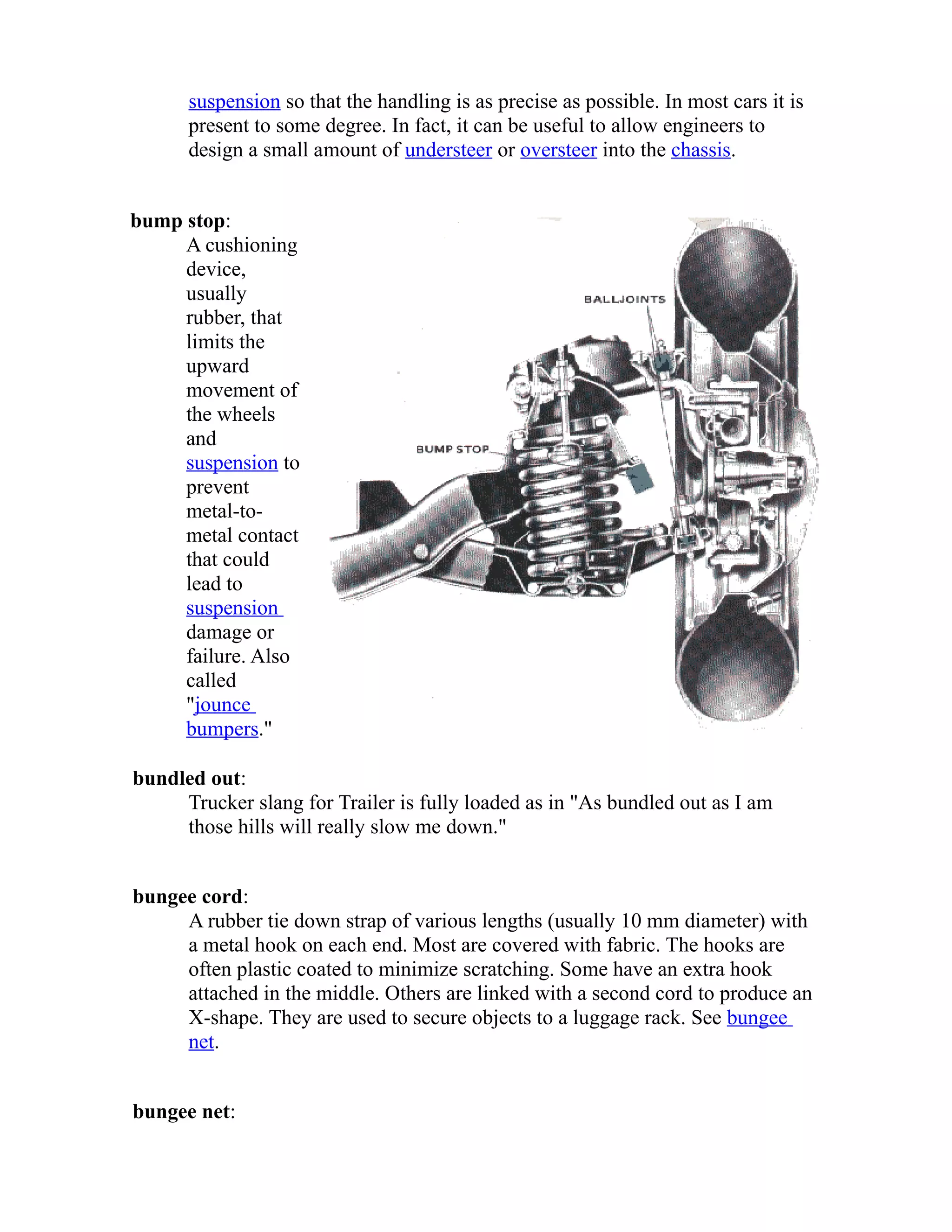 suspension so that the handling is as precise as possible. In most cars it is 
present to some degree. In fact, it can be useful to allow engineers to 
design a small amount of understeer or oversteer into the chassis. 
bump stop: 
A cushioning 
device, 
usually 
rubber, that 
limits the 
upward 
movement of 
the wheels 
and 
suspension to 
prevent 
metal-to-metal 
contact 
that could 
lead to 
suspension 
damage or 
failure. Also 
called 
"jounce 
bumpers." 
bundled out: 
Trucker slang for Trailer is fully loaded as in "As bundled out as I am 
those hills will really slow me down." 
bungee cord: 
A rubber tie down strap of various lengths (usually 10 mm diameter) with 
a metal hook on each end. Most are covered with fabric. The hooks are 
often plastic coated to minimize scratching. Some have an extra hook 
attached in the middle. Others are linked with a second cord to produce an 
X-shape. They are used to secure objects to a luggage rack. See bungee 
net. 
bungee net: 
 