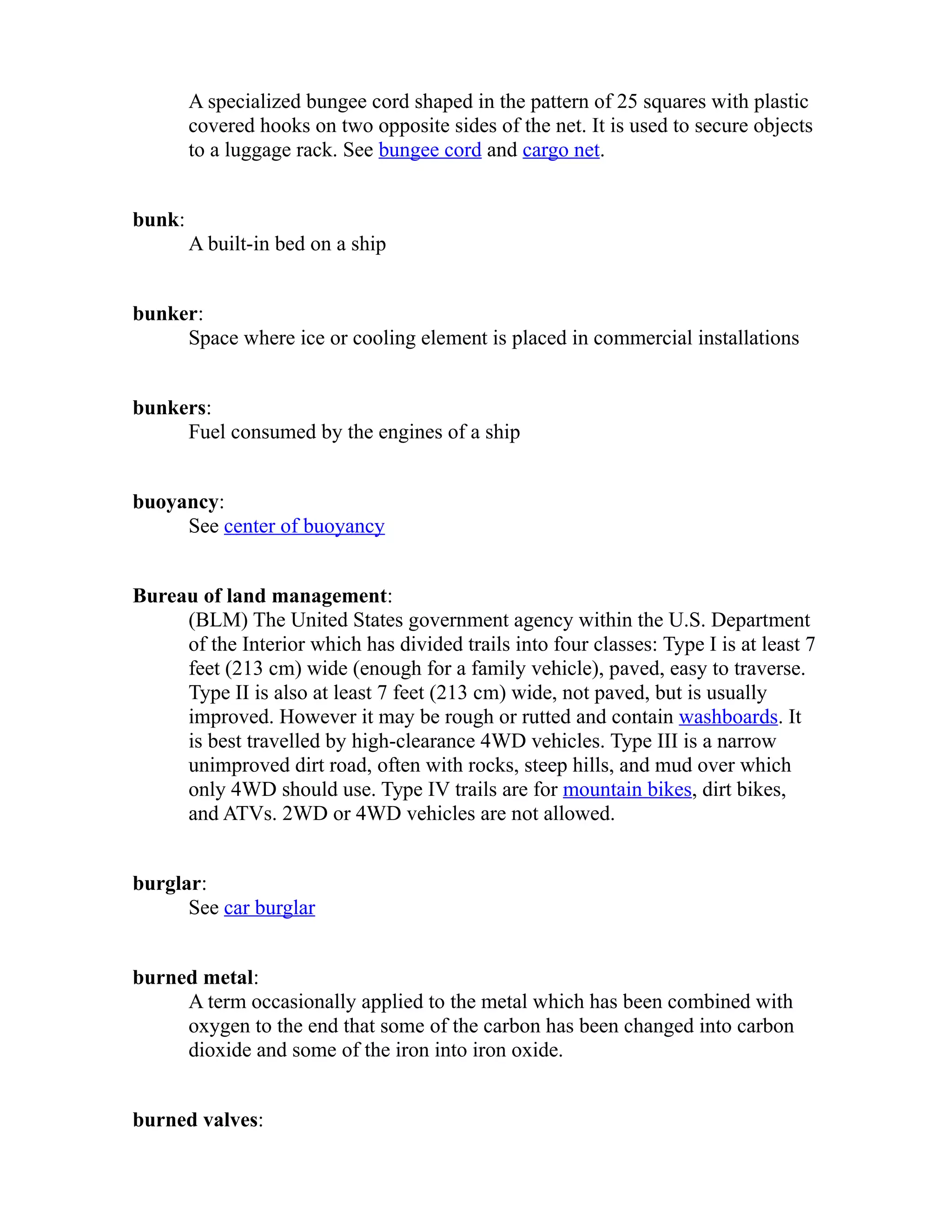 A specialized bungee cord shaped in the pattern of 25 squares with plastic 
covered hooks on two opposite sides of the net. It is used to secure objects 
to a luggage rack. See bungee cord and cargo net. 
bunk: 
A built-in bed on a ship 
bunker: 
Space where ice or cooling element is placed in commercial installations 
bunkers: 
Fuel consumed by the engines of a ship 
buoyancy: 
See center of buoyancy 
Bureau of land management: 
(BLM) The United States government agency within the U.S. Department 
of the Interior which has divided trails into four classes: Type I is at least 7 
feet (213 cm) wide (enough for a family vehicle), paved, easy to traverse. 
Type II is also at least 7 feet (213 cm) wide, not paved, but is usually 
improved. However it may be rough or rutted and contain washboards. It 
is best travelled by high-clearance 4WD vehicles. Type III is a narrow 
unimproved dirt road, often with rocks, steep hills, and mud over which 
only 4WD should use. Type IV trails are for mountain bikes, dirt bikes, 
and ATVs. 2WD or 4WD vehicles are not allowed. 
burglar: 
See car burglar 
burned metal: 
A term occasionally applied to the metal which has been combined with 
oxygen to the end that some of the carbon has been changed into carbon 
dioxide and some of the iron into iron oxide. 
burned valves: 
 