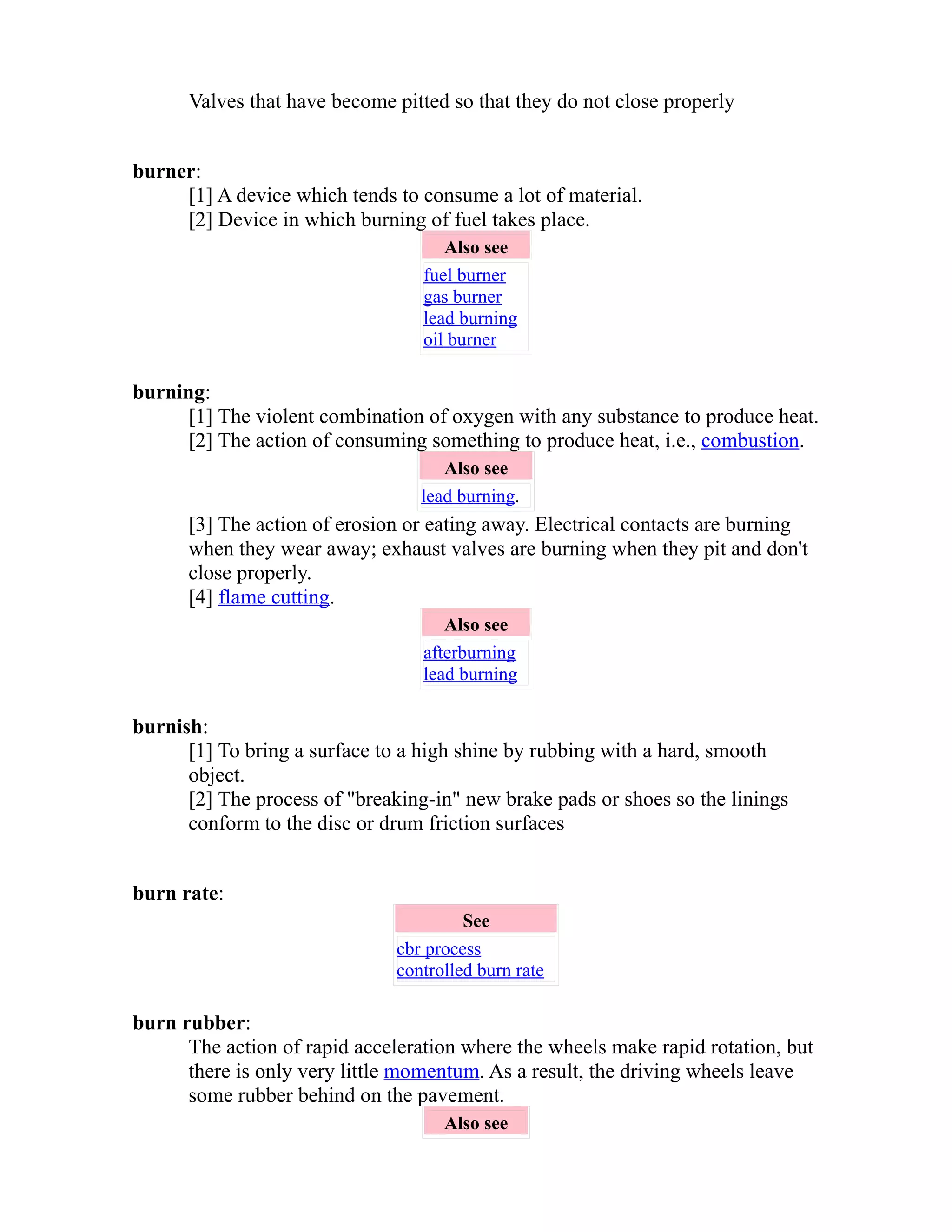 Valves that have become pitted so that they do not close properly 
burner: 
[1] A device which tends to consume a lot of material. 
[2] Device in which burning of fuel takes place. 
Also see 
fuel burner 
gas burner 
lead burning 
oil burner 
burning: 
[1] The violent combination of oxygen with any substance to produce heat. 
[2] The action of consuming something to produce heat, i.e., combustion. 
Also see 
lead burning. 
[3] The action of erosion or eating away. Electrical contacts are burning 
when they wear away; exhaust valves are burning when they pit and don't 
close properly. 
[4] flame cutting. 
Also see 
afterburning 
lead burning 
burnish: 
[1] To bring a surface to a high shine by rubbing with a hard, smooth 
object. 
[2] The process of "breaking-in" new brake pads or shoes so the linings 
conform to the disc or drum friction surfaces 
burn rate: 
See 
cbr process 
controlled burn rate 
burn rubber: 
The action of rapid acceleration where the wheels make rapid rotation, but 
there is only very little momentum. As a result, the driving wheels leave 
some rubber behind on the pavement. 
Also see 
 