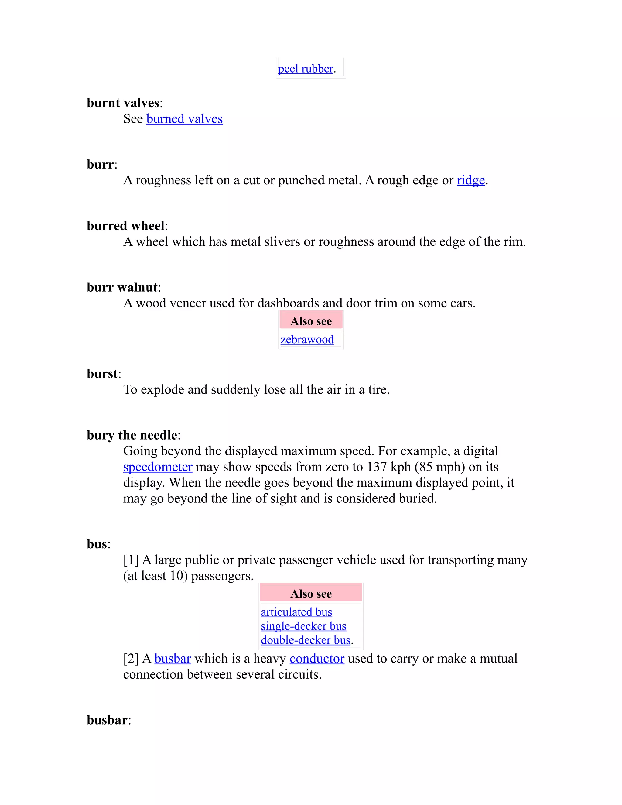 peel rubber. 
burnt valves: 
See burned valves 
burr: 
A roughness left on a cut or punched metal. A rough edge or ridge. 
burred wheel: 
A wheel which has metal slivers or roughness around the edge of the rim. 
burr walnut: 
A wood veneer used for dashboards and door trim on some cars. 
Also see 
zebrawood 
burst: 
To explode and suddenly lose all the air in a tire. 
bury the needle: 
Going beyond the displayed maximum speed. For example, a digital 
speedometer may show speeds from zero to 137 kph (85 mph) on its 
display. When the needle goes beyond the maximum displayed point, it 
may go beyond the line of sight and is considered buried. 
bus: 
[1] A large public or private passenger vehicle used for transporting many 
(at least 10) passengers. 
Also see 
articulated bus 
single-decker bus 
double-decker bus. 
[2] A busbar which is a heavy conductor used to carry or make a mutual 
connection between several circuits. 
busbar: 
 