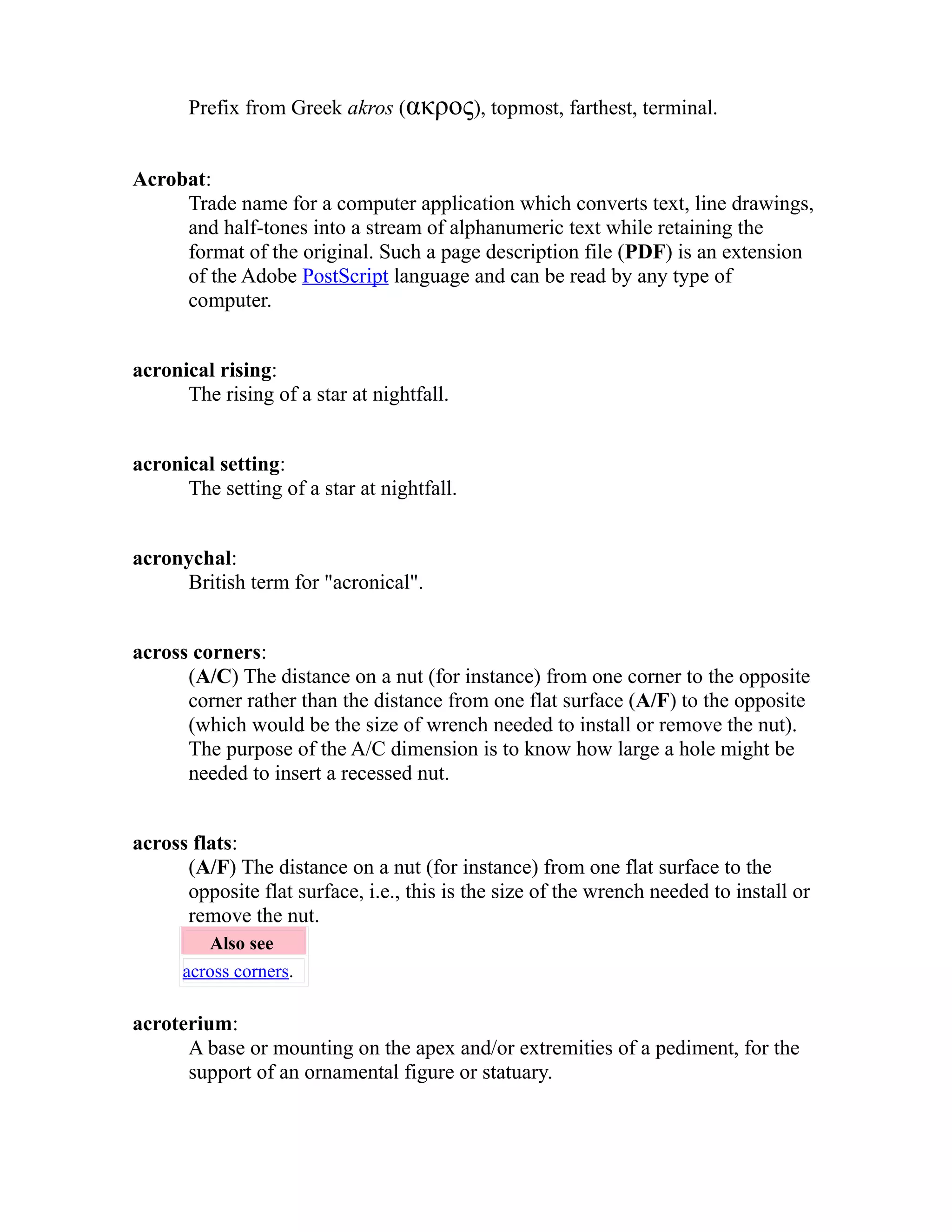 Prefix from Greek akros (ακρος), topmost, farthest, terminal. 
Acrobat: 
Trade name for a computer application which converts text, line drawings, 
and half-tones into a stream of alphanumeric text while retaining the 
format of the original. Such a page description file (PDF) is an extension 
of the Adobe PostScript language and can be read by any type of 
computer. 
acronical rising: 
The rising of a star at nightfall. 
acronical setting: 
The setting of a star at nightfall. 
acronychal: 
British term for "acronical". 
across corners: 
(A/C) The distance on a nut (for instance) from one corner to the opposite 
corner rather than the distance from one flat surface (A/F) to the opposite 
(which would be the size of wrench needed to install or remove the nut). 
The purpose of the A/C dimension is to know how large a hole might be 
needed to insert a recessed nut. 
across flats: 
(A/F) The distance on a nut (for instance) from one flat surface to the 
opposite flat surface, i.e., this is the size of the wrench needed to install or 
remove the nut. 
Also see 
across corners. 
acroterium: 
A base or mounting on the apex and/or extremities of a pediment, for the 
support of an ornamental figure or statuary. 
 