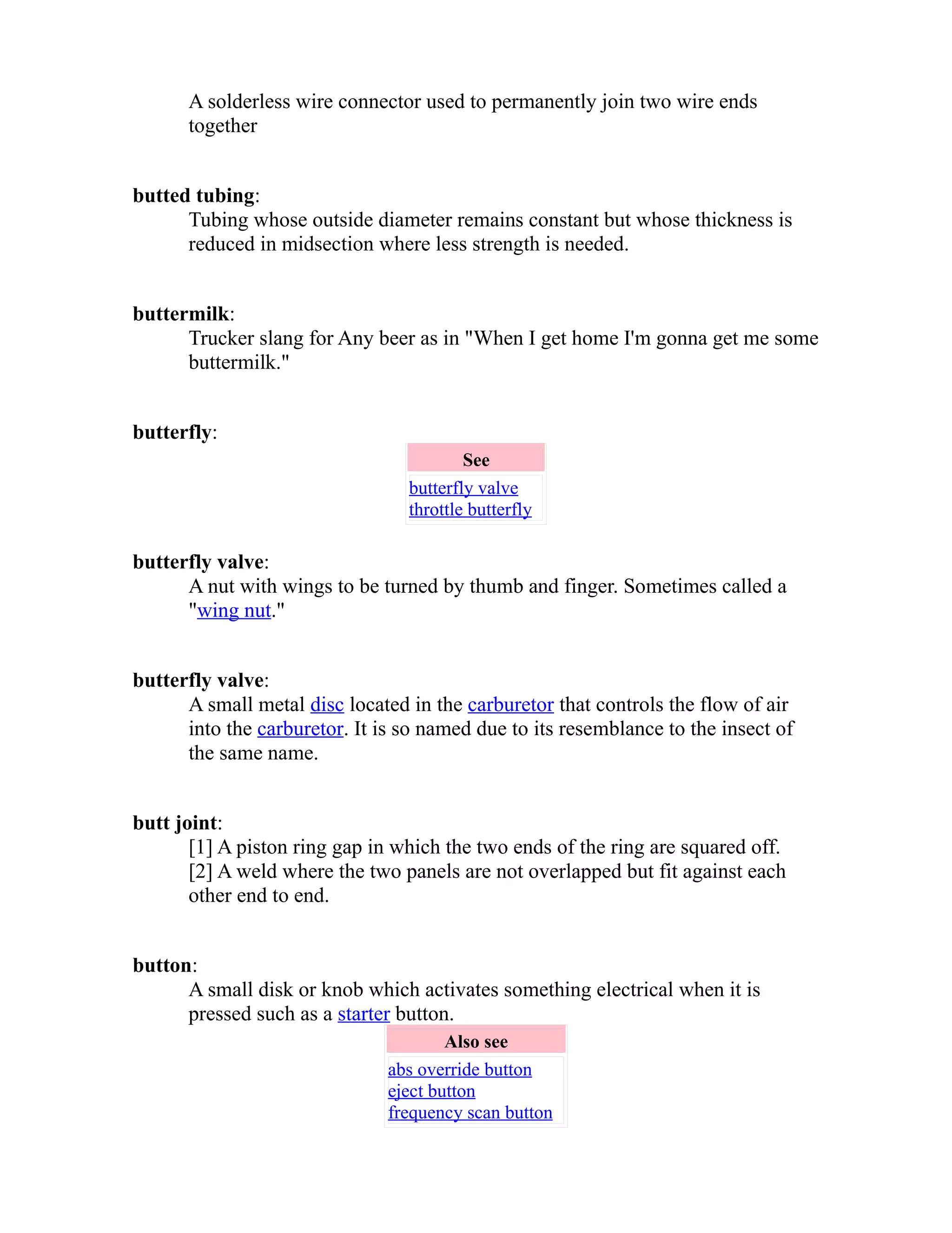 A solderless wire connector used to permanently join two wire ends 
together 
butted tubing: 
Tubing whose outside diameter remains constant but whose thickness is 
reduced in midsection where less strength is needed. 
buttermilk: 
Trucker slang for Any beer as in "When I get home I'm gonna get me some 
buttermilk." 
butterfly: 
See 
butterfly valve 
throttle butterfly 
butterfly valve: 
A nut with wings to be turned by thumb and finger. Sometimes called a 
"wing nut." 
butterfly valve: 
A small metal disc located in the carburetor that controls the flow of air 
into the carburetor. It is so named due to its resemblance to the insect of 
the same name. 
butt joint: 
[1] A piston ring gap in which the two ends of the ring are squared off. 
[2] A weld where the two panels are not overlapped but fit against each 
other end to end. 
button: 
A small disk or knob which activates something electrical when it is 
pressed such as a starter button. 
Also see 
abs override button 
eject button 
frequency scan button 
 