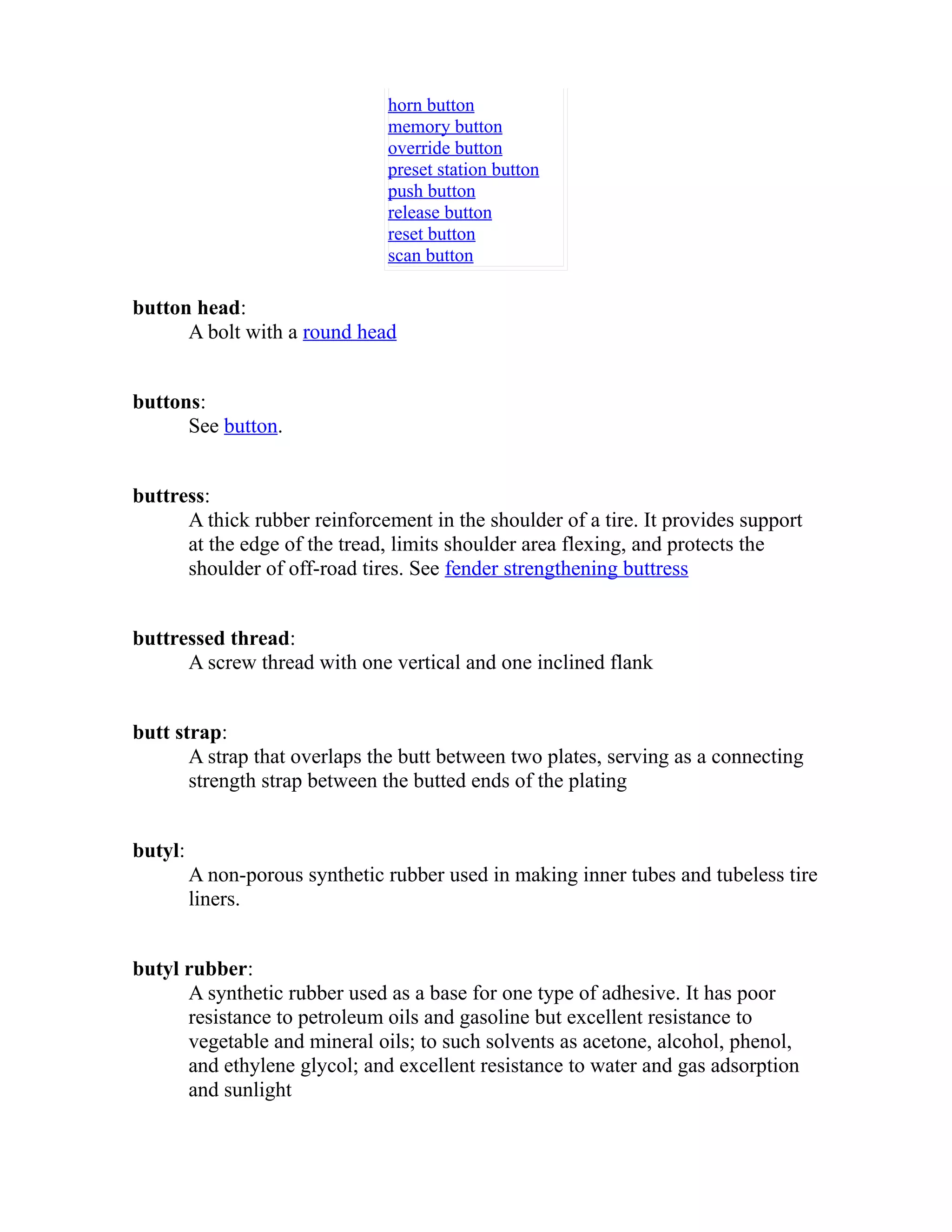 horn button 
memory button 
override button 
preset station button 
push button 
release button 
reset button 
scan button 
button head: 
A bolt with a round head 
buttons: 
See button. 
buttress: 
A thick rubber reinforcement in the shoulder of a tire. It provides support 
at the edge of the tread, limits shoulder area flexing, and protects the 
shoulder of off-road tires. See fender strengthening buttress 
buttressed thread: 
A screw thread with one vertical and one inclined flank 
butt strap: 
A strap that overlaps the butt between two plates, serving as a connecting 
strength strap between the butted ends of the plating 
butyl: 
A non-porous synthetic rubber used in making inner tubes and tubeless tire 
liners. 
butyl rubber: 
A synthetic rubber used as a base for one type of adhesive. It has poor 
resistance to petroleum oils and gasoline but excellent resistance to 
vegetable and mineral oils; to such solvents as acetone, alcohol, phenol, 
and ethylene glycol; and excellent resistance to water and gas adsorption 
and sunlight 
 
