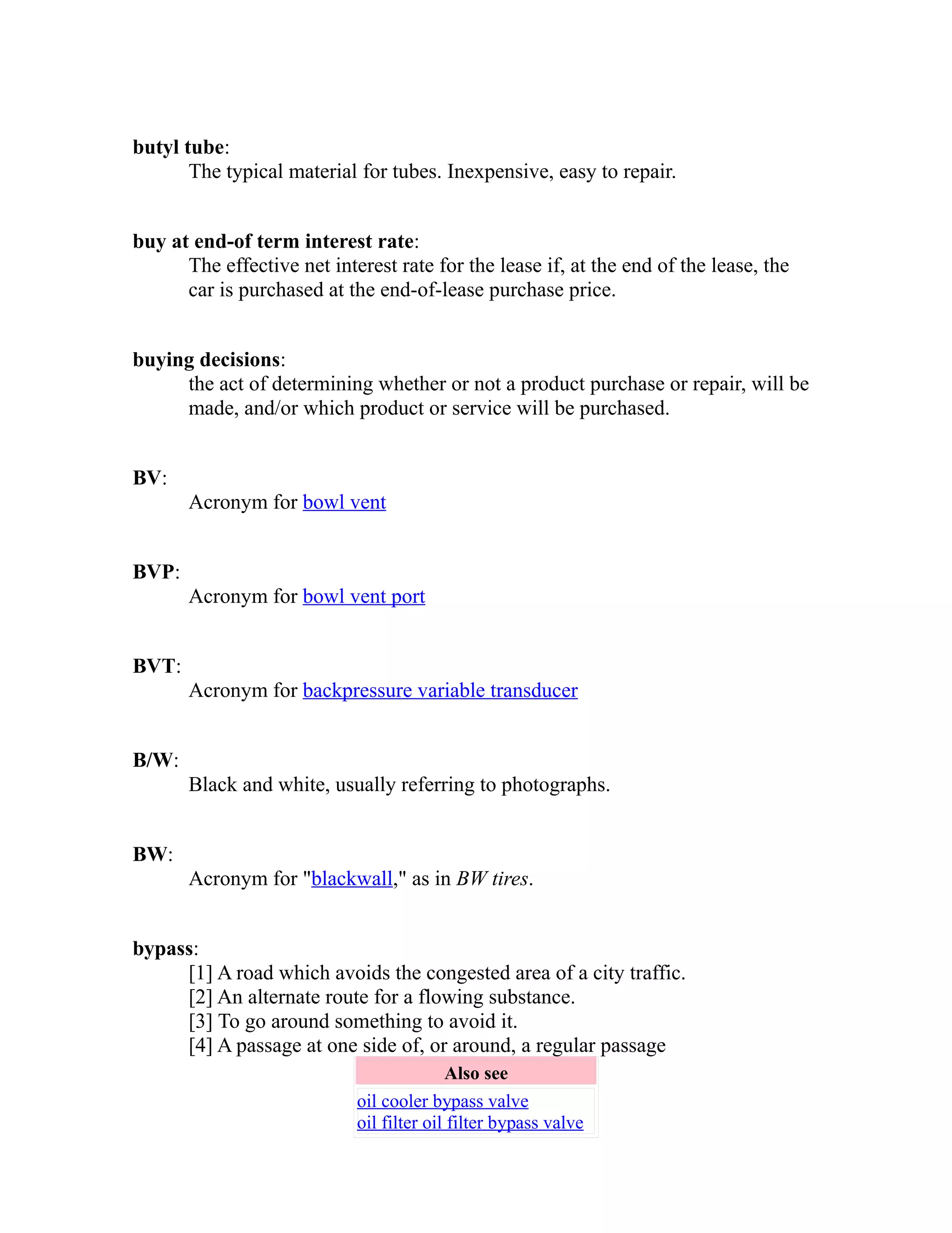 butyl tube: 
The typical material for tubes. Inexpensive, easy to repair. 
buy at end-of term interest rate: 
The effective net interest rate for the lease if, at the end of the lease, the 
car is purchased at the end-of-lease purchase price. 
buying decisions: 
the act of determining whether or not a product purchase or repair, will be 
made, and/or which product or service will be purchased. 
BV: 
Acronym for bowl vent 
BVP: 
Acronym for bowl vent port 
BVT: 
Acronym for backpressure variable transducer 
B/W: 
Black and white, usually referring to photographs. 
BW: 
Acronym for "blackwall," as in BW tires. 
bypass: 
[1] A road which avoids the congested area of a city traffic. 
[2] An alternate route for a flowing substance. 
[3] To go around something to avoid it. 
[4] A passage at one side of, or around, a regular passage 
Also see 
oil cooler bypass valve 
oil filter oil filter bypass valve 
 