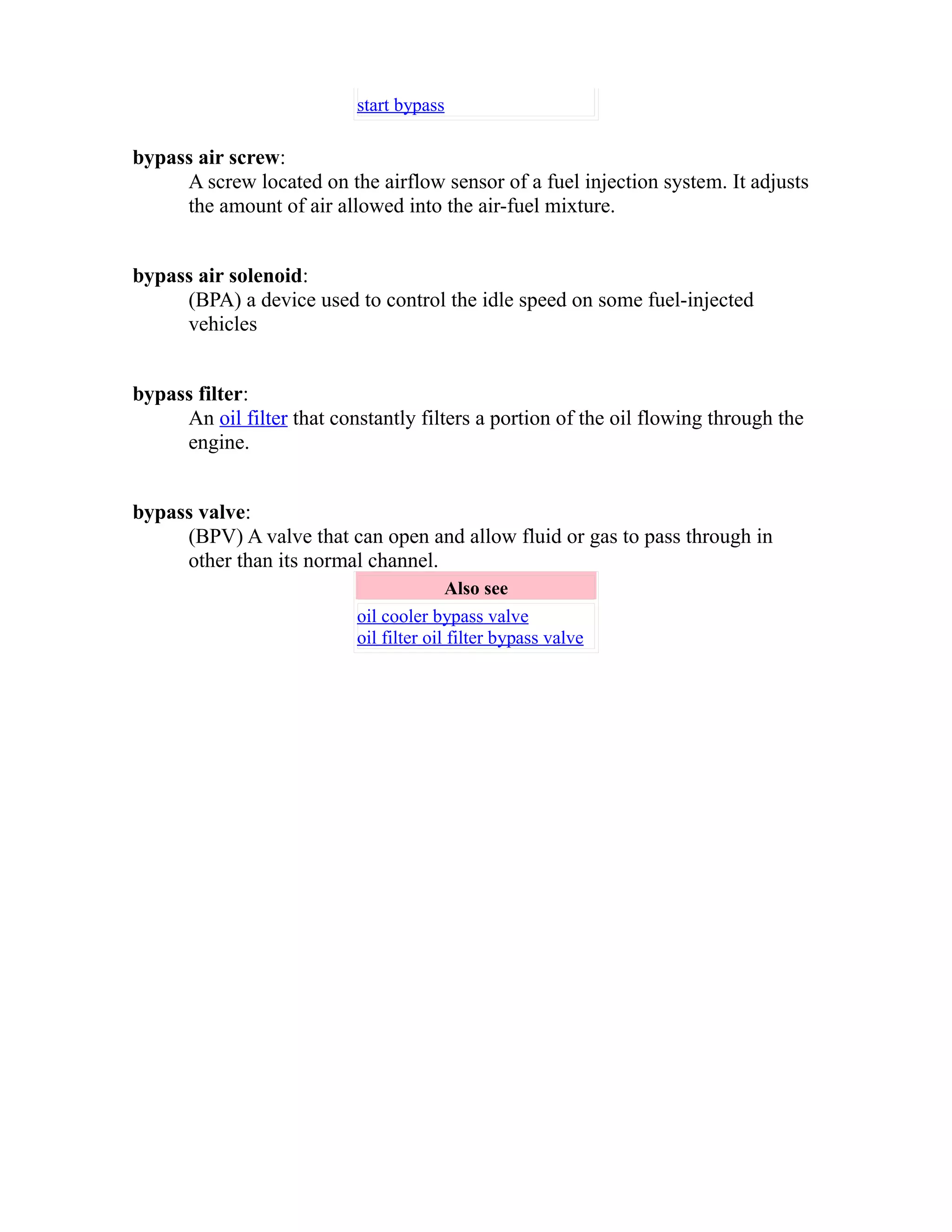 start bypass 
bypass air screw: 
A screw located on the airflow sensor of a fuel injection system. It adjusts 
the amount of air allowed into the air-fuel mixture. 
bypass air solenoid: 
(BPA) a device used to control the idle speed on some fuel-injected 
vehicles 
bypass filter: 
An oil filter that constantly filters a portion of the oil flowing through the 
engine. 
bypass valve: 
(BPV) A valve that can open and allow fluid or gas to pass through in 
other than its normal channel. 
Also see 
oil cooler bypass valve 
oil filter oil filter bypass valve 
 
