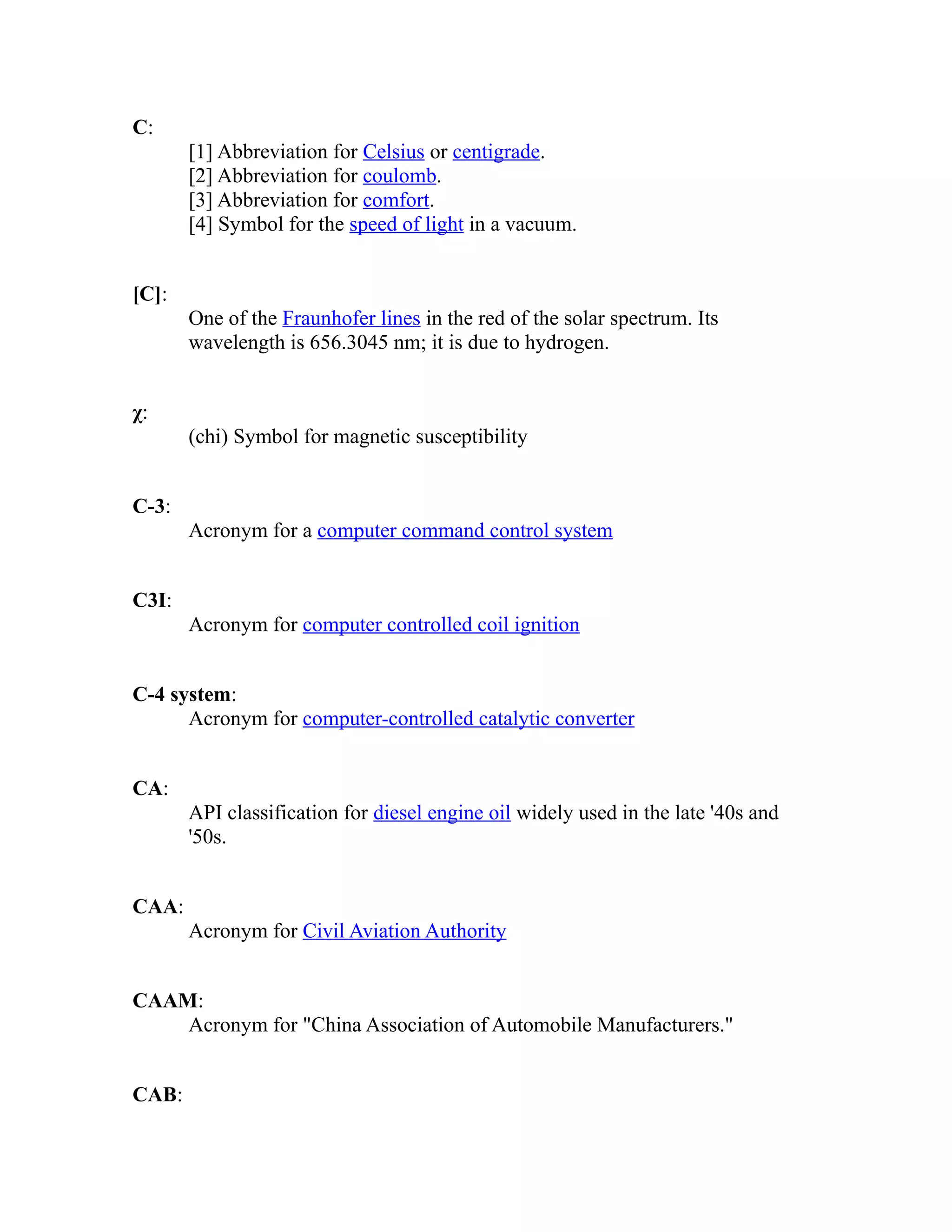 C: 
[1] Abbreviation for Celsius or centigrade. 
[2] Abbreviation for coulomb. 
[3] Abbreviation for comfort. 
[4] Symbol for the speed of light in a vacuum. 
[C]: 
One of the Fraunhofer lines in the red of the solar spectrum. Its 
wavelength is 656.3045 nm; it is due to hydrogen. 
χ: 
(chi) Symbol for magnetic susceptibility 
C-3: 
Acronym for a computer command control system 
C3I: 
Acronym for computer controlled coil ignition 
C-4 system: 
Acronym for computer-controlled catalytic converter 
CA: 
API classification for diesel engine oil widely used in the late '40s and 
'50s. 
CAA: 
Acronym for Civil Aviation Authority 
CAAM: 
Acronym for "China Association of Automobile Manufacturers." 
CAB: 
 