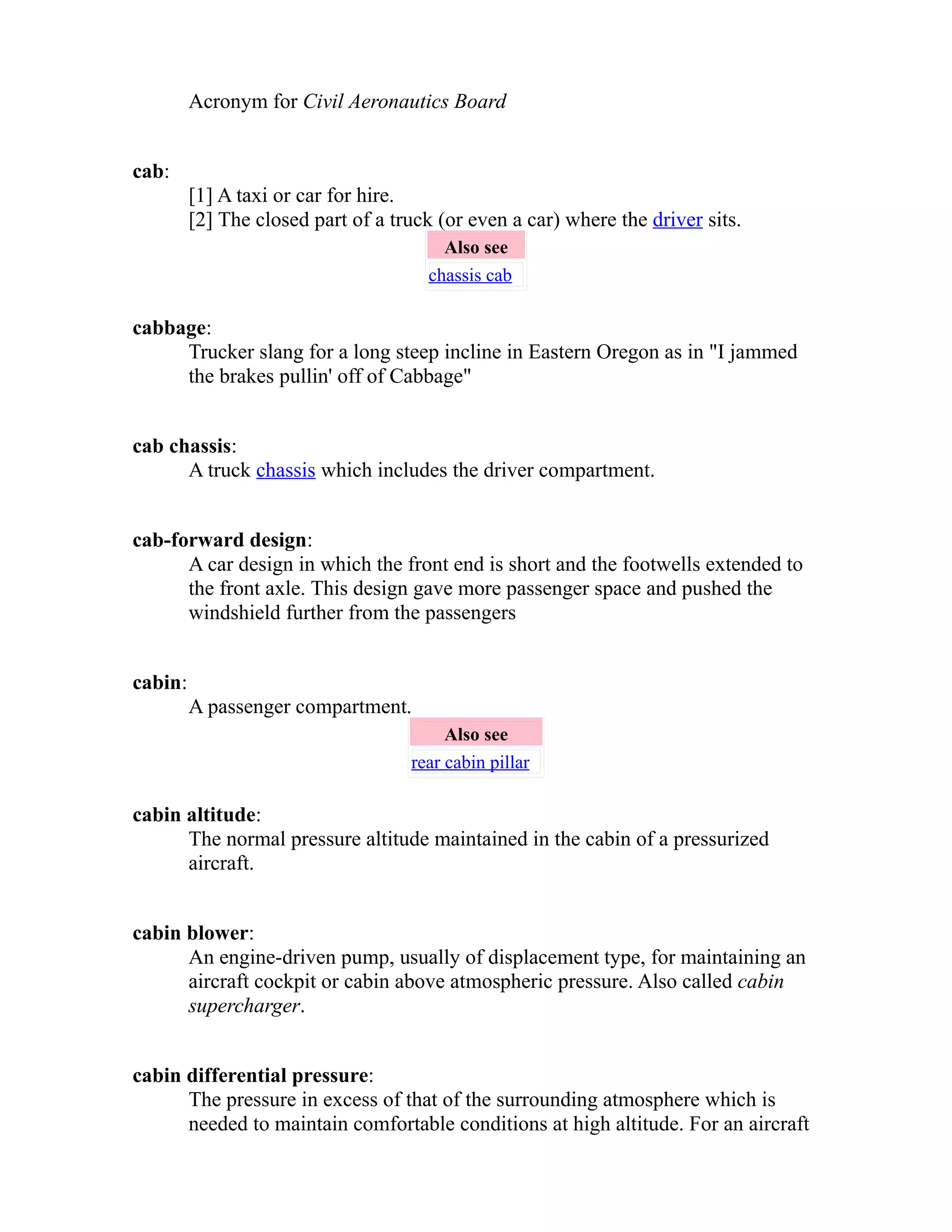 Acronym for Civil Aeronautics Board 
cab: 
[1] A taxi or car for hire. 
[2] The closed part of a truck (or even a car) where the driver sits. 
Also see 
chassis cab 
cabbage: 
Trucker slang for a long steep incline in Eastern Oregon as in "I jammed 
the brakes pullin' off of Cabbage" 
cab chassis: 
A truck chassis which includes the driver compartment. 
cab-forward design: 
A car design in which the front end is short and the footwells extended to 
the front axle. This design gave more passenger space and pushed the 
windshield further from the passengers 
cabin: 
A passenger compartment. 
Also see 
rear cabin pillar 
cabin altitude: 
The normal pressure altitude maintained in the cabin of a pressurized 
aircraft. 
cabin blower: 
An engine-driven pump, usually of displacement type, for maintaining an 
aircraft cockpit or cabin above atmospheric pressure. Also called cabin 
supercharger. 
cabin differential pressure: 
The pressure in excess of that of the surrounding atmosphere which is 
needed to maintain comfortable conditions at high altitude. For an aircraft 
 