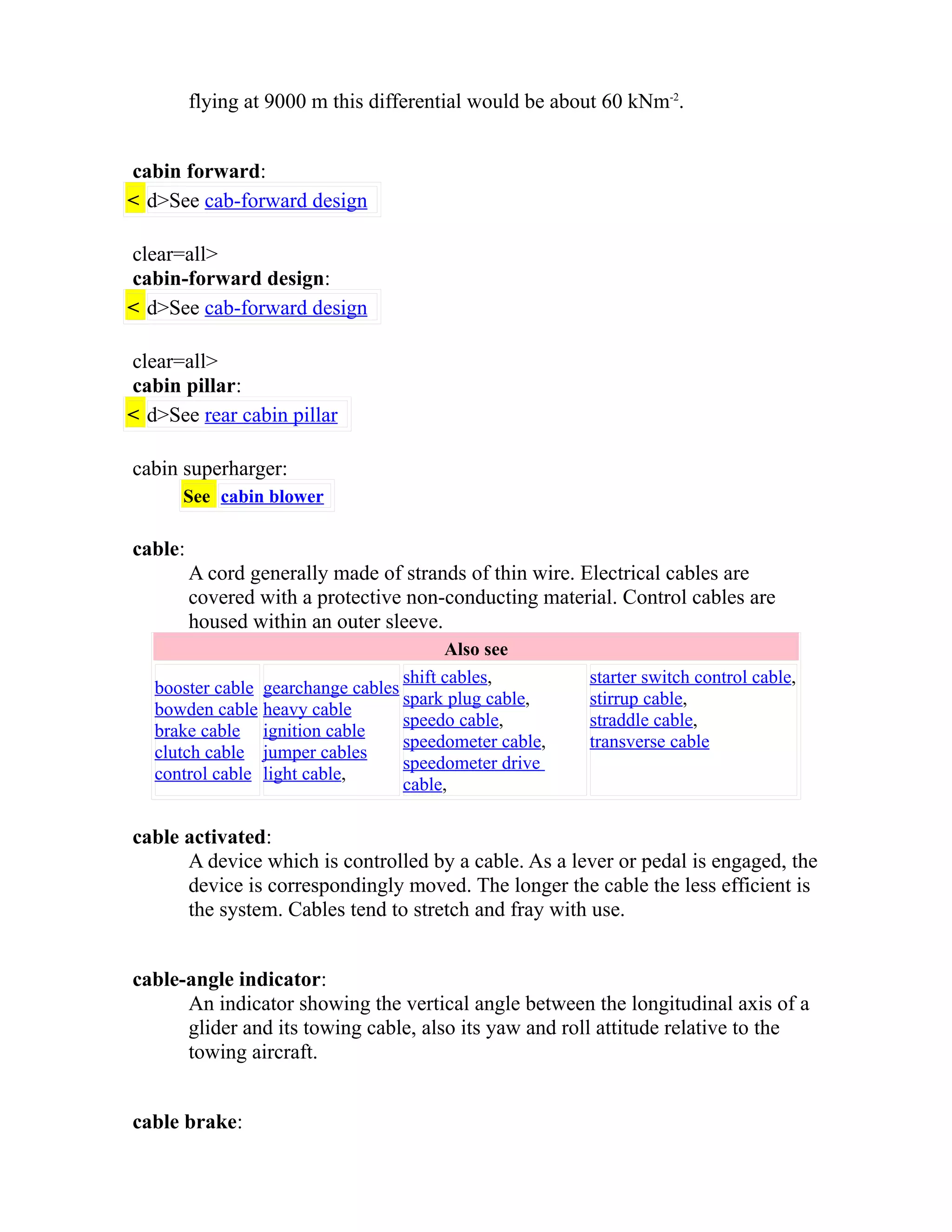 flying at 9000 m this differential would be about 60 kNm-2. 
cabin forward: 
< d>See cab-forward design 
clear=all> 
cabin-forward design: 
< d>See cab-forward design 
clear=all> 
cabin pillar: 
< d>See rear cabin pillar 
cabin superharger: 
See cabin blower 
cable: 
A cord generally made of strands of thin wire. Electrical cables are 
covered with a protective non-conducting material. Control cables are 
housed within an outer sleeve. 
Also see 
booster cable 
bowden cable 
brake cable 
clutch cable 
control cable 
gearchange cables 
heavy cable 
ignition cable 
jumper cables 
light cable, 
shift cables, 
spark plug cable, 
speedo cable, 
speedometer cable, 
speedometer drive 
cable, 
starter switch control cable, 
stirrup cable, 
straddle cable, 
transverse cable 
cable activated: 
A device which is controlled by a cable. As a lever or pedal is engaged, the 
device is correspondingly moved. The longer the cable the less efficient is 
the system. Cables tend to stretch and fray with use. 
cable-angle indicator: 
An indicator showing the vertical angle between the longitudinal axis of a 
glider and its towing cable, also its yaw and roll attitude relative to the 
towing aircraft. 
cable brake: 
 
