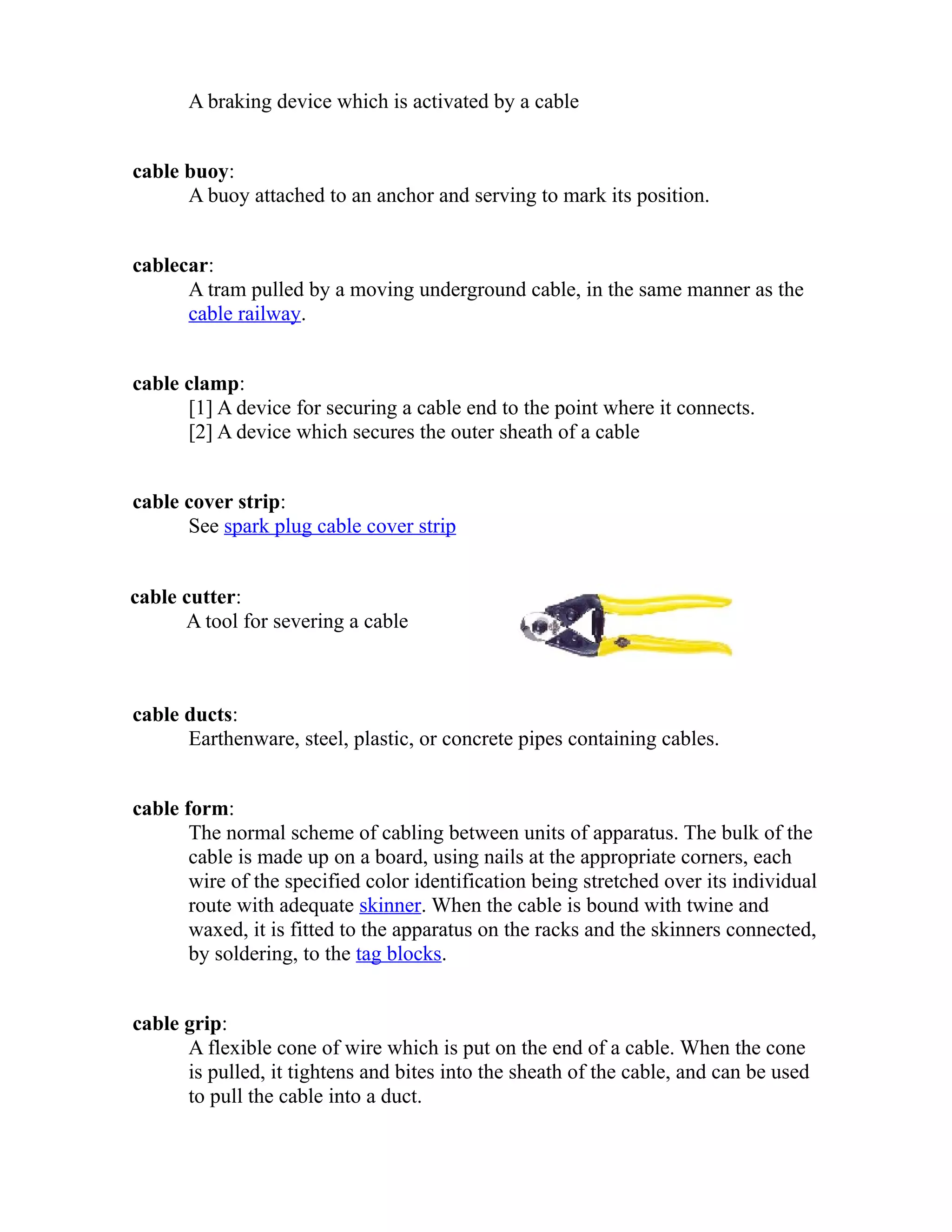 A braking device which is activated by a cable 
cable buoy: 
A buoy attached to an anchor and serving to mark its position. 
cablecar: 
A tram pulled by a moving underground cable, in the same manner as the 
cable railway. 
cable clamp: 
[1] A device for securing a cable end to the point where it connects. 
[2] A device which secures the outer sheath of a cable 
cable cover strip: 
See spark plug cable cover strip 
cable cutter: 
A tool for severing a cable 
cable ducts: 
Earthenware, steel, plastic, or concrete pipes containing cables. 
cable form: 
The normal scheme of cabling between units of apparatus. The bulk of the 
cable is made up on a board, using nails at the appropriate corners, each 
wire of the specified color identification being stretched over its individual 
route with adequate skinner. When the cable is bound with twine and 
waxed, it is fitted to the apparatus on the racks and the skinners connected, 
by soldering, to the tag blocks. 
cable grip: 
A flexible cone of wire which is put on the end of a cable. When the cone 
is pulled, it tightens and bites into the sheath of the cable, and can be used 
to pull the cable into a duct. 
 