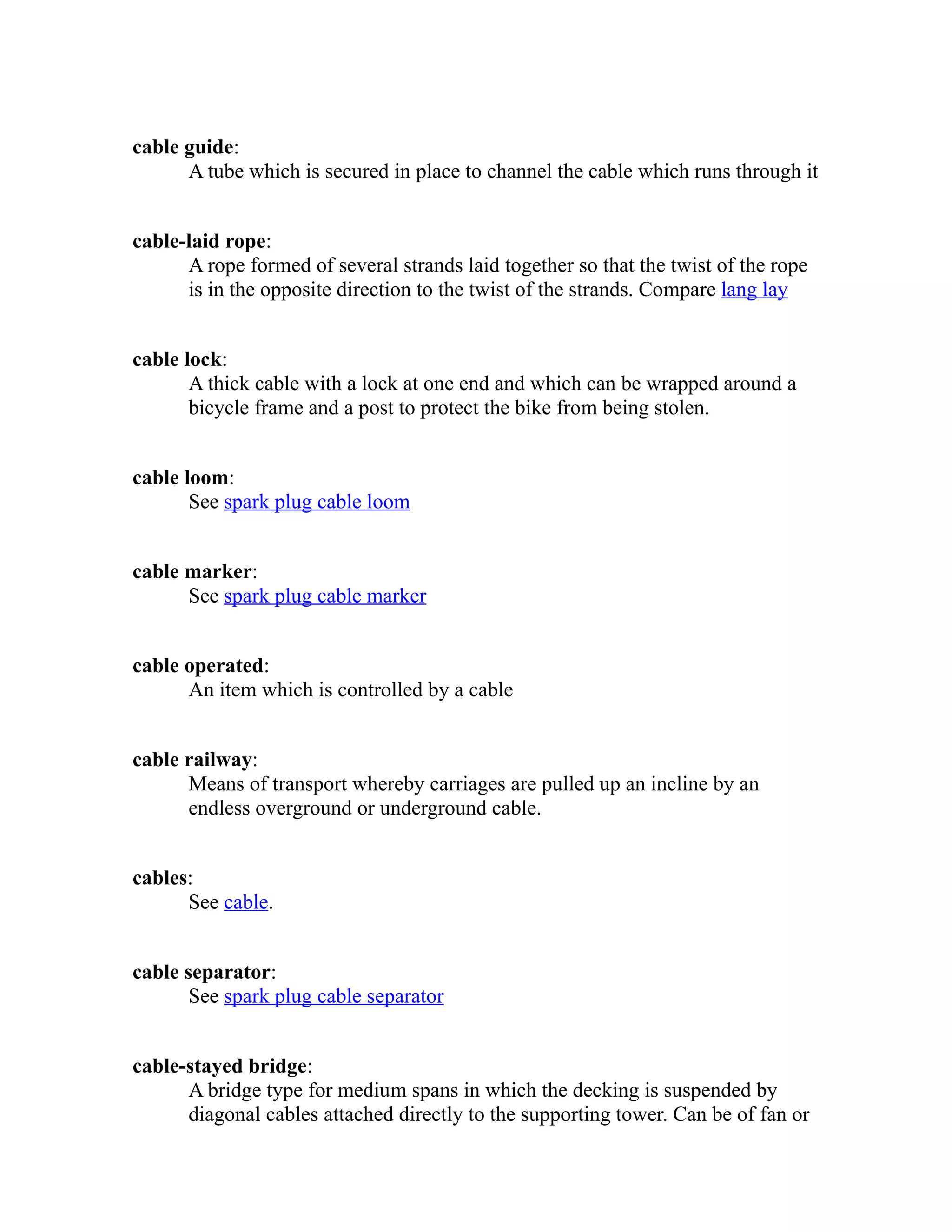 cable guide: 
A tube which is secured in place to channel the cable which runs through it 
cable-laid rope: 
A rope formed of several strands laid together so that the twist of the rope 
is in the opposite direction to the twist of the strands. Compare lang lay 
cable lock: 
A thick cable with a lock at one end and which can be wrapped around a 
bicycle frame and a post to protect the bike from being stolen. 
cable loom: 
See spark plug cable loom 
cable marker: 
See spark plug cable marker 
cable operated: 
An item which is controlled by a cable 
cable railway: 
Means of transport whereby carriages are pulled up an incline by an 
endless overground or underground cable. 
cables: 
See cable. 
cable separator: 
See spark plug cable separator 
cable-stayed bridge: 
A bridge type for medium spans in which the decking is suspended by 
diagonal cables attached directly to the supporting tower. Can be of fan or 
 