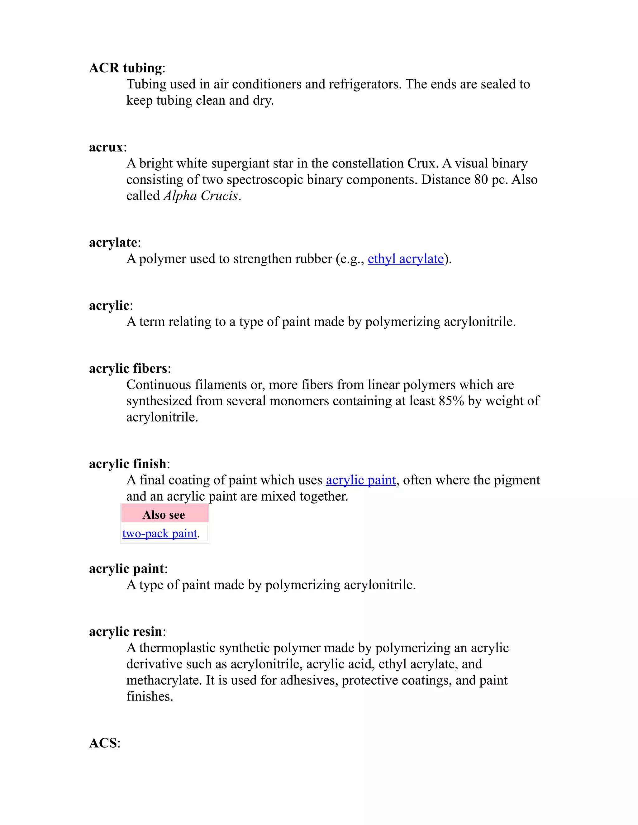 ACR tubing: 
Tubing used in air conditioners and refrigerators. The ends are sealed to 
keep tubing clean and dry. 
acrux: 
A bright white supergiant star in the constellation Crux. A visual binary 
consisting of two spectroscopic binary components. Distance 80 pc. Also 
called Alpha Crucis. 
acrylate: 
A polymer used to strengthen rubber (e.g., ethyl acrylate). 
acrylic: 
A term relating to a type of paint made by polymerizing acrylonitrile. 
acrylic fibers: 
Continuous filaments or, more fibers from linear polymers which are 
synthesized from several monomers containing at least 85% by weight of 
acrylonitrile. 
acrylic finish: 
A final coating of paint which uses acrylic paint, often where the pigment 
and an acrylic paint are mixed together. 
Also see 
two-pack paint. 
acrylic paint: 
A type of paint made by polymerizing acrylonitrile. 
acrylic resin: 
A thermoplastic synthetic polymer made by polymerizing an acrylic 
derivative such as acrylonitrile, acrylic acid, ethyl acrylate, and 
methacrylate. It is used for adhesives, protective coatings, and paint 
finishes. 
ACS: 
 