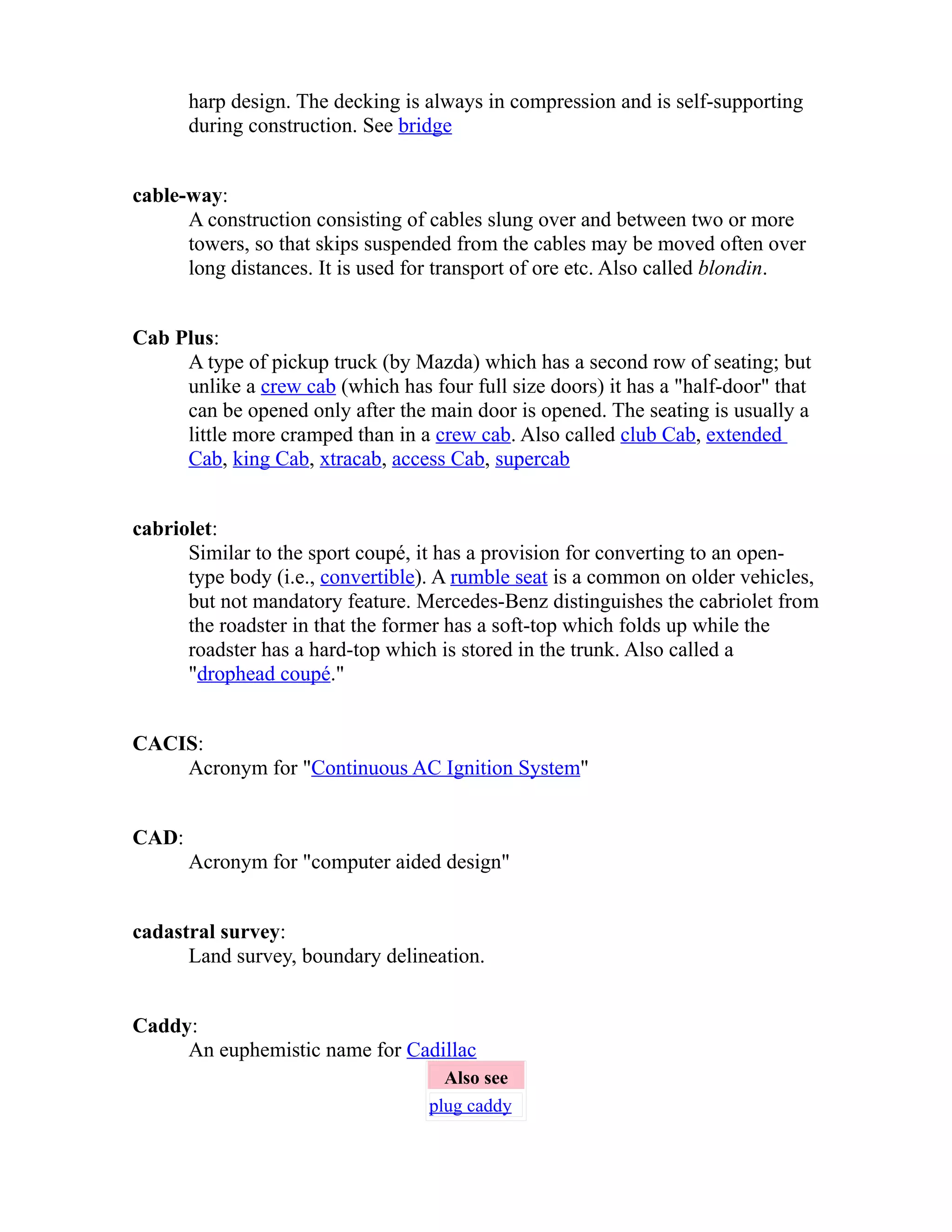 harp design. The decking is always in compression and is self-supporting 
during construction. See bridge 
cable-way: 
A construction consisting of cables slung over and between two or more 
towers, so that skips suspended from the cables may be moved often over 
long distances. It is used for transport of ore etc. Also called blondin. 
Cab Plus: 
A type of pickup truck (by Mazda) which has a second row of seating; but 
unlike a crew cab (which has four full size doors) it has a "half-door" that 
can be opened only after the main door is opened. The seating is usually a 
little more cramped than in a crew cab. Also called club Cab, extended 
Cab, king Cab, xtracab, access Cab, supercab 
cabriolet: 
Similar to the sport coupé, it has a provision for converting to an open-type 
body (i.e., convertible). A rumble seat is a common on older vehicles, 
but not mandatory feature. Mercedes-Benz distinguishes the cabriolet from 
the roadster in that the former has a soft-top which folds up while the 
roadster has a hard-top which is stored in the trunk. Also called a 
"drophead coupé." 
CACIS: 
Acronym for "Continuous AC Ignition System" 
CAD: 
Acronym for "computer aided design" 
cadastral survey: 
Land survey, boundary delineation. 
Caddy: 
An euphemistic name for Cadillac 
Also see 
plug caddy 
 