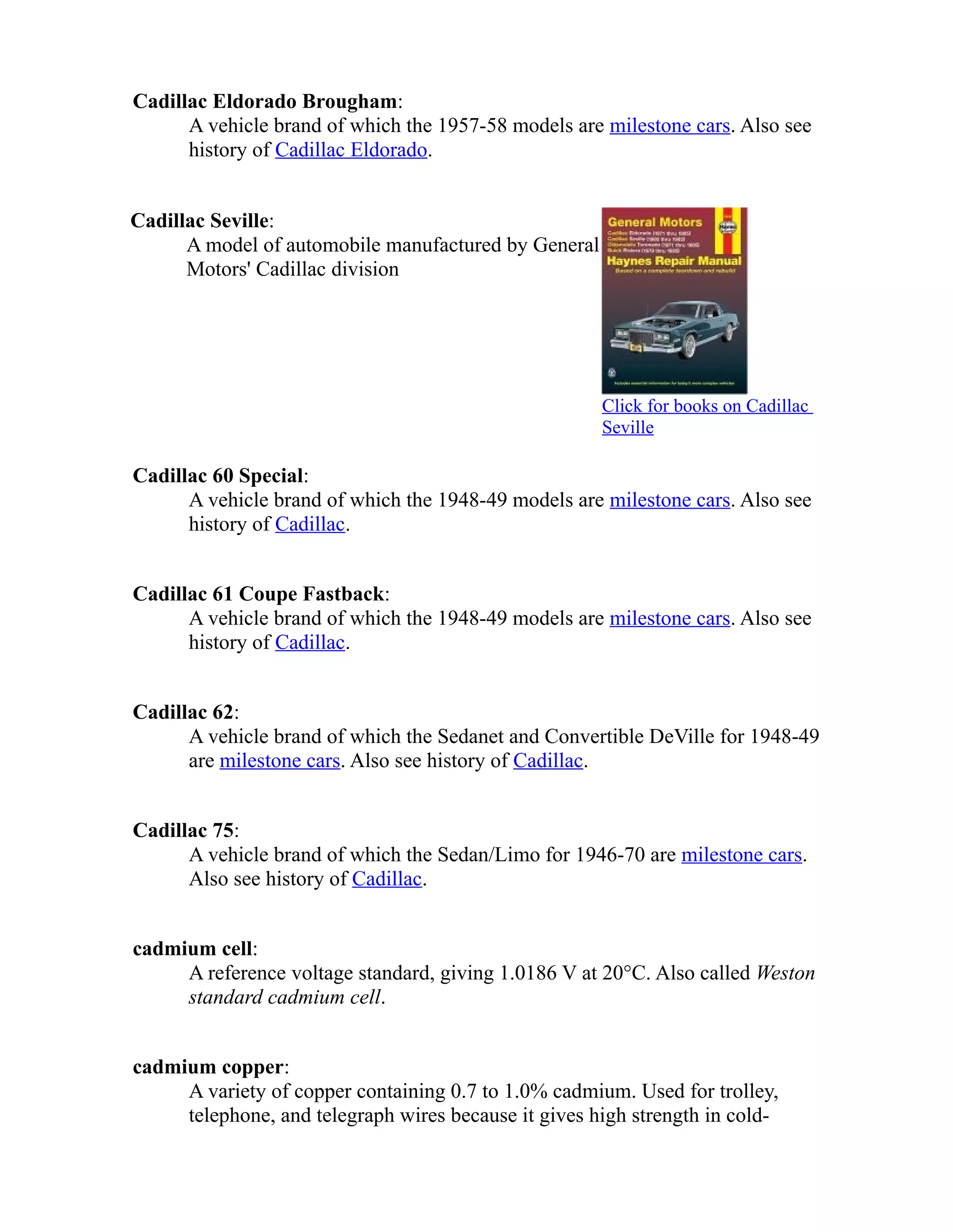 Cadillac Eldorado Brougham: 
A vehicle brand of which the 1957-58 models are milestone cars. Also see 
history of Cadillac Eldorado. 
Cadillac Seville: 
A model of automobile manufactured by General 
Motors' Cadillac division 
Click for books on Cadillac 
Seville 
Cadillac 60 Special: 
A vehicle brand of which the 1948-49 models are milestone cars. Also see 
history of Cadillac. 
Cadillac 61 Coupe Fastback: 
A vehicle brand of which the 1948-49 models are milestone cars. Also see 
history of Cadillac. 
Cadillac 62: 
A vehicle brand of which the Sedanet and Convertible DeVille for 1948-49 
are milestone cars. Also see history of Cadillac. 
Cadillac 75: 
A vehicle brand of which the Sedan/Limo for 1946-70 are milestone cars. 
Also see history of Cadillac. 
cadmium cell: 
A reference voltage standard, giving 1.0186 V at 20°C. Also called Weston 
standard cadmium cell. 
cadmium copper: 
A variety of copper containing 0.7 to 1.0% cadmium. Used for trolley, 
telephone, and telegraph wires because it gives high strength in cold- 
 