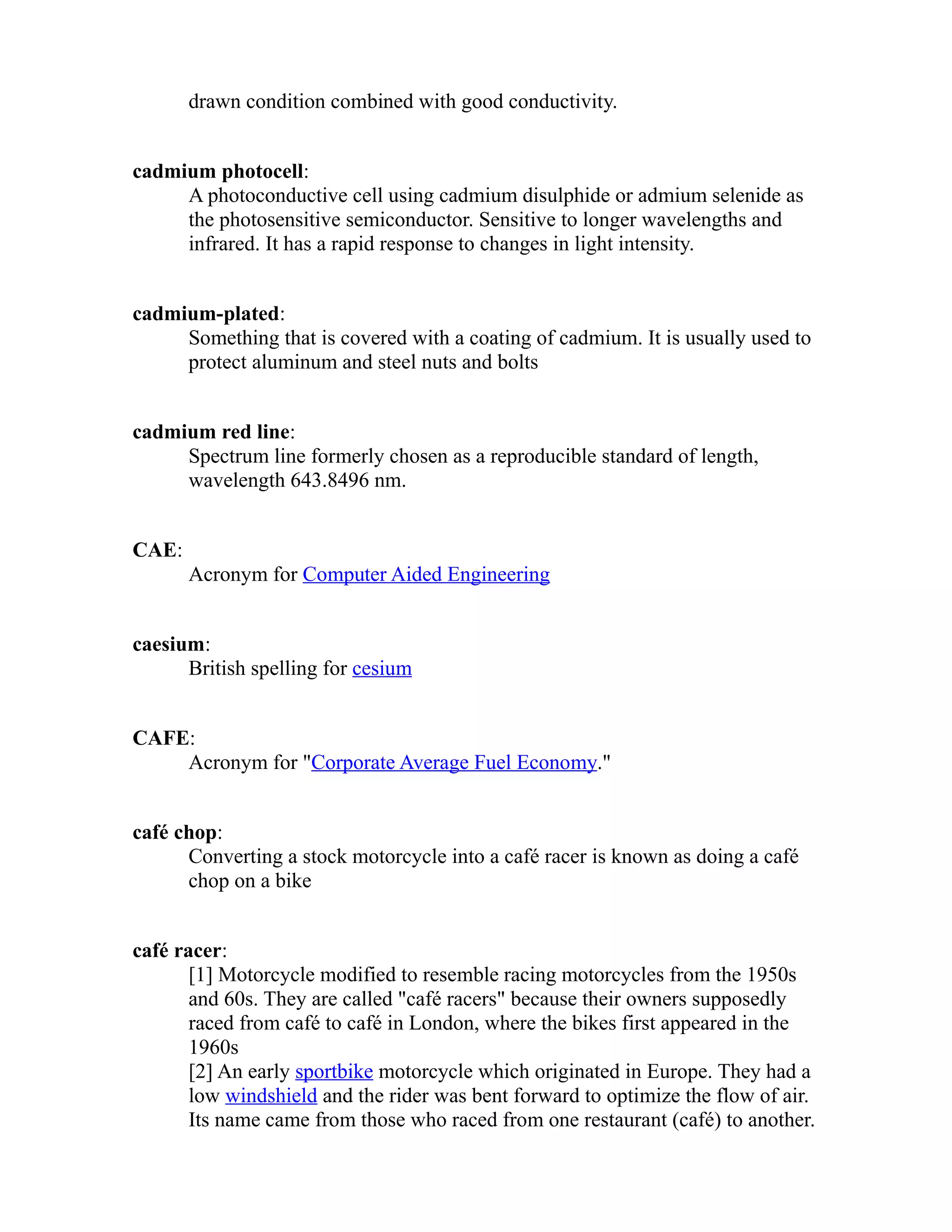 drawn condition combined with good conductivity. 
cadmium photocell: 
A photoconductive cell using cadmium disulphide or admium selenide as 
the photosensitive semiconductor. Sensitive to longer wavelengths and 
infrared. It has a rapid response to changes in light intensity. 
cadmium-plated: 
Something that is covered with a coating of cadmium. It is usually used to 
protect aluminum and steel nuts and bolts 
cadmium red line: 
Spectrum line formerly chosen as a reproducible standard of length, 
wavelength 643.8496 nm. 
CAE: 
Acronym for Computer Aided Engineering 
caesium: 
British spelling for cesium 
CAFE: 
Acronym for "Corporate Average Fuel Economy." 
café chop: 
Converting a stock motorcycle into a café racer is known as doing a café 
chop on a bike 
café racer: 
[1] Motorcycle modified to resemble racing motorcycles from the 1950s 
and 60s. They are called "café racers" because their owners supposedly 
raced from café to café in London, where the bikes first appeared in the 
1960s 
[2] An early sportbike motorcycle which originated in Europe. They had a 
low windshield and the rider was bent forward to optimize the flow of air. 
Its name came from those who raced from one restaurant (café) to another. 
 