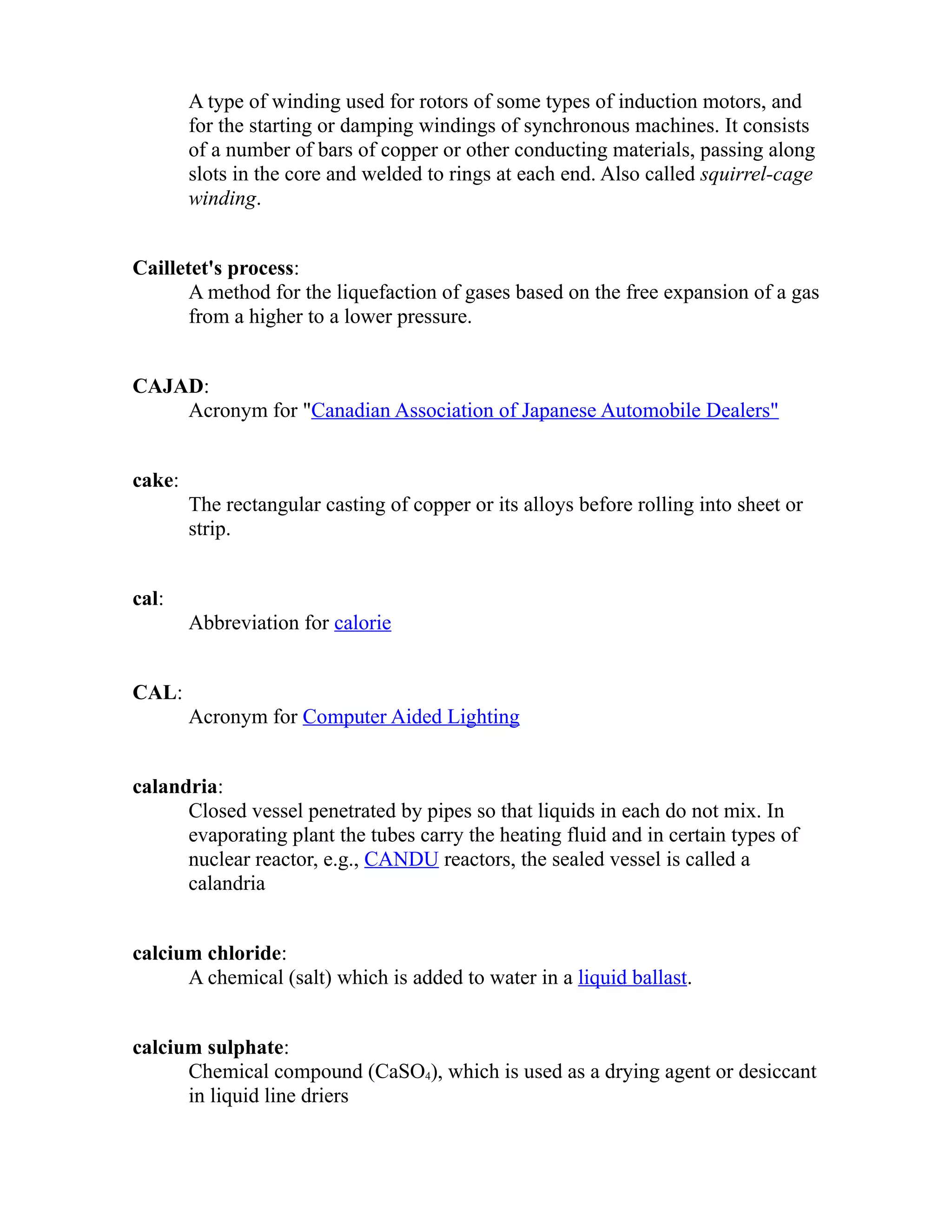 A type of winding used for rotors of some types of induction motors, and 
for the starting or damping windings of synchronous machines. It consists 
of a number of bars of copper or other conducting materials, passing along 
slots in the core and welded to rings at each end. Also called squirrel-cage 
winding. 
Cailletet's process: 
A method for the liquefaction of gases based on the free expansion of a gas 
from a higher to a lower pressure. 
CAJAD: 
Acronym for "Canadian Association of Japanese Automobile Dealers" 
cake: 
The rectangular casting of copper or its alloys before rolling into sheet or 
strip. 
cal: 
Abbreviation for calorie 
CAL: 
Acronym for Computer Aided Lighting 
calandria: 
Closed vessel penetrated by pipes so that liquids in each do not mix. In 
evaporating plant the tubes carry the heating fluid and in certain types of 
nuclear reactor, e.g., CANDU reactors, the sealed vessel is called a 
calandria 
calcium chloride: 
A chemical (salt) which is added to water in a liquid ballast. 
calcium sulphate: 
Chemical compound (CaSO4), which is used as a drying agent or desiccant 
in liquid line driers 
 