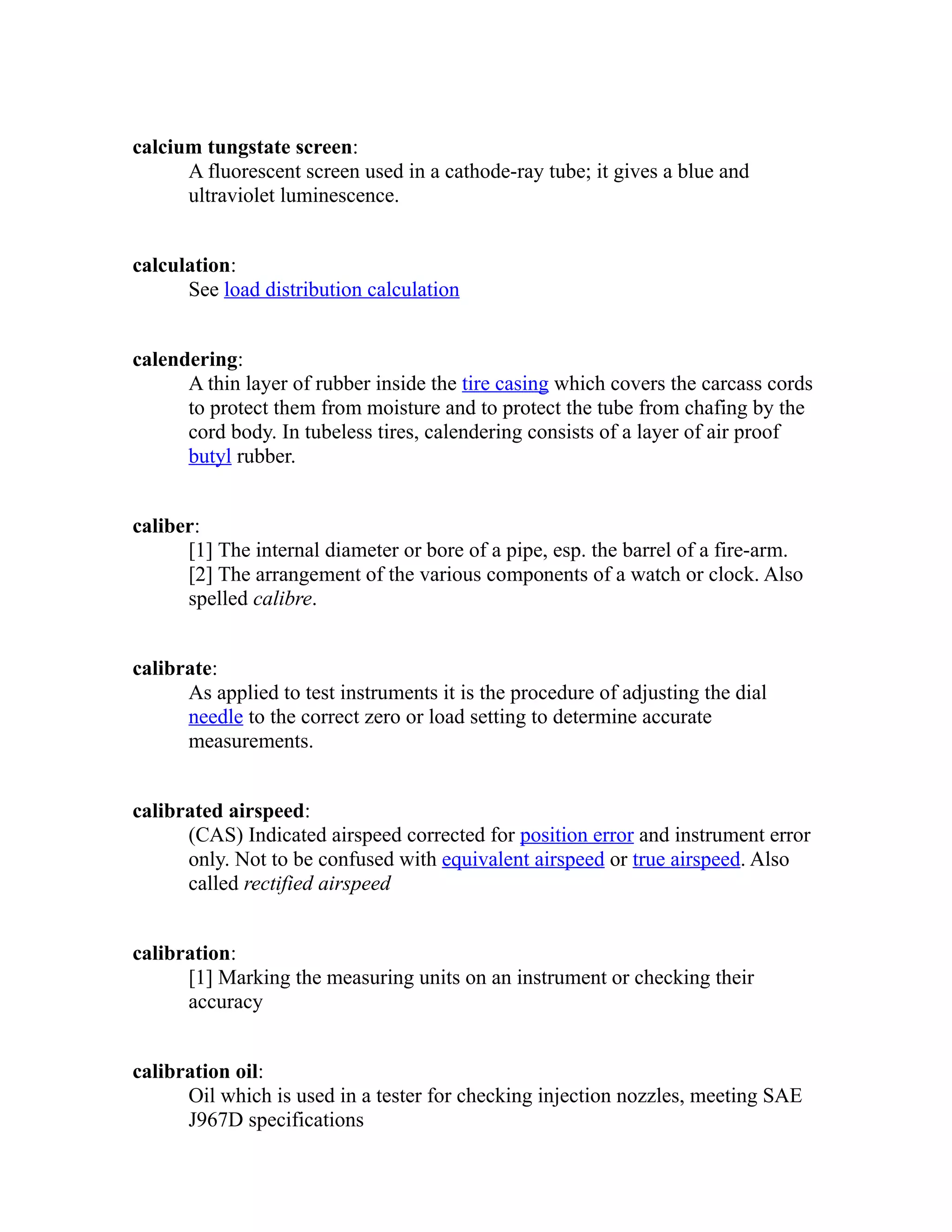 calcium tungstate screen: 
A fluorescent screen used in a cathode-ray tube; it gives a blue and 
ultraviolet luminescence. 
calculation: 
See load distribution calculation 
calendering: 
A thin layer of rubber inside the tire casing which covers the carcass cords 
to protect them from moisture and to protect the tube from chafing by the 
cord body. In tubeless tires, calendering consists of a layer of air proof 
butyl rubber. 
caliber: 
[1] The internal diameter or bore of a pipe, esp. the barrel of a fire-arm. 
[2] The arrangement of the various components of a watch or clock. Also 
spelled calibre. 
calibrate: 
As applied to test instruments it is the procedure of adjusting the dial 
needle to the correct zero or load setting to determine accurate 
measurements. 
calibrated airspeed: 
(CAS) Indicated airspeed corrected for position error and instrument error 
only. Not to be confused with equivalent airspeed or true airspeed. Also 
called rectified airspeed 
calibration: 
[1] Marking the measuring units on an instrument or checking their 
accuracy 
calibration oil: 
Oil which is used in a tester for checking injection nozzles, meeting SAE 
J967D specifications 
 