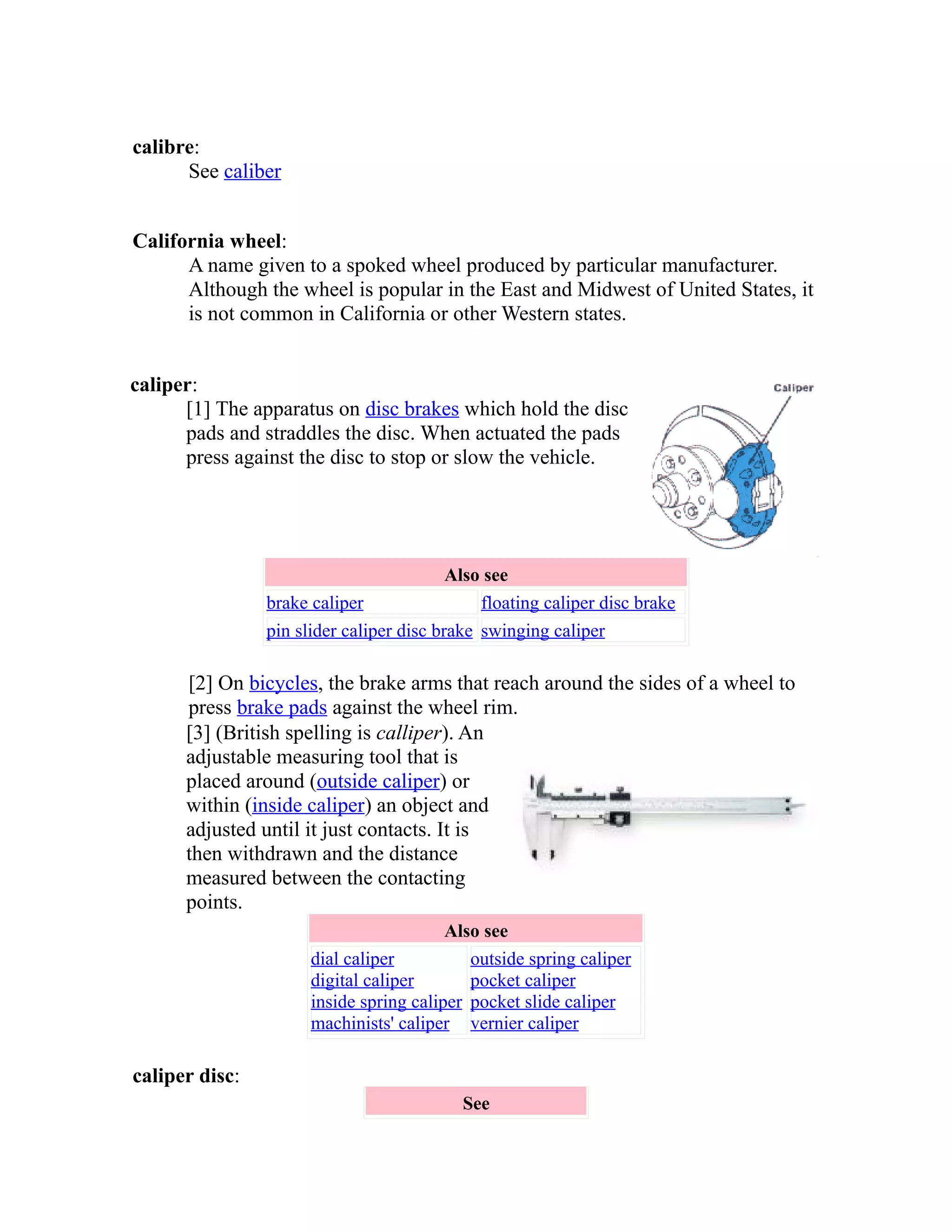 calibre: 
See caliber 
California wheel: 
A name given to a spoked wheel produced by particular manufacturer. 
Although the wheel is popular in the East and Midwest of United States, it 
is not common in California or other Western states. 
caliper: 
[1] The apparatus on disc brakes which hold the disc 
pads and straddles the disc. When actuated the pads 
press against the disc to stop or slow the vehicle. 
Also see 
brake caliper floating caliper disc brake 
pin slider caliper disc brake swinging caliper 
[2] On bicycles, the brake arms that reach around the sides of a wheel to 
press brake pads against the wheel rim. 
[3] (British spelling is calliper). An 
adjustable measuring tool that is 
placed around (outside caliper) or 
within (inside caliper) an object and 
adjusted until it just contacts. It is 
then withdrawn and the distance 
measured between the contacting 
points. 
Also see 
dial caliper 
digital caliper 
inside spring caliper 
machinists' caliper 
outside spring caliper 
pocket caliper 
pocket slide caliper 
vernier caliper 
caliper disc: 
See 
 