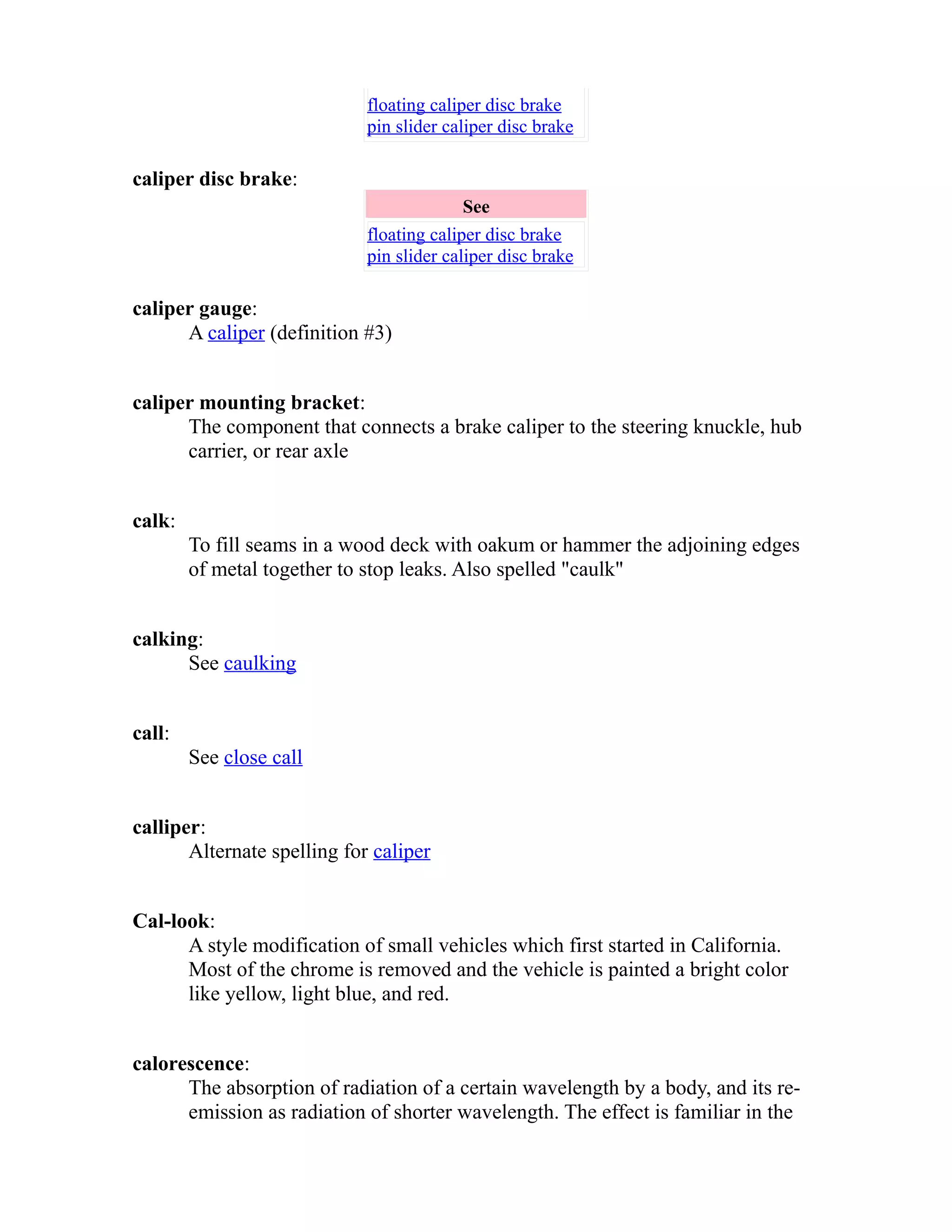 floating caliper disc brake 
pin slider caliper disc brake 
caliper disc brake: 
See 
floating caliper disc brake 
pin slider caliper disc brake 
caliper gauge: 
A caliper (definition #3) 
caliper mounting bracket: 
The component that connects a brake caliper to the steering knuckle, hub 
carrier, or rear axle 
calk: 
To fill seams in a wood deck with oakum or hammer the adjoining edges 
of metal together to stop leaks. Also spelled "caulk" 
calking: 
See caulking 
call: 
See close call 
calliper: 
Alternate spelling for caliper 
Cal-look: 
A style modification of small vehicles which first started in California. 
Most of the chrome is removed and the vehicle is painted a bright color 
like yellow, light blue, and red. 
calorescence: 
The absorption of radiation of a certain wavelength by a body, and its re-emission 
as radiation of shorter wavelength. The effect is familiar in the 
 