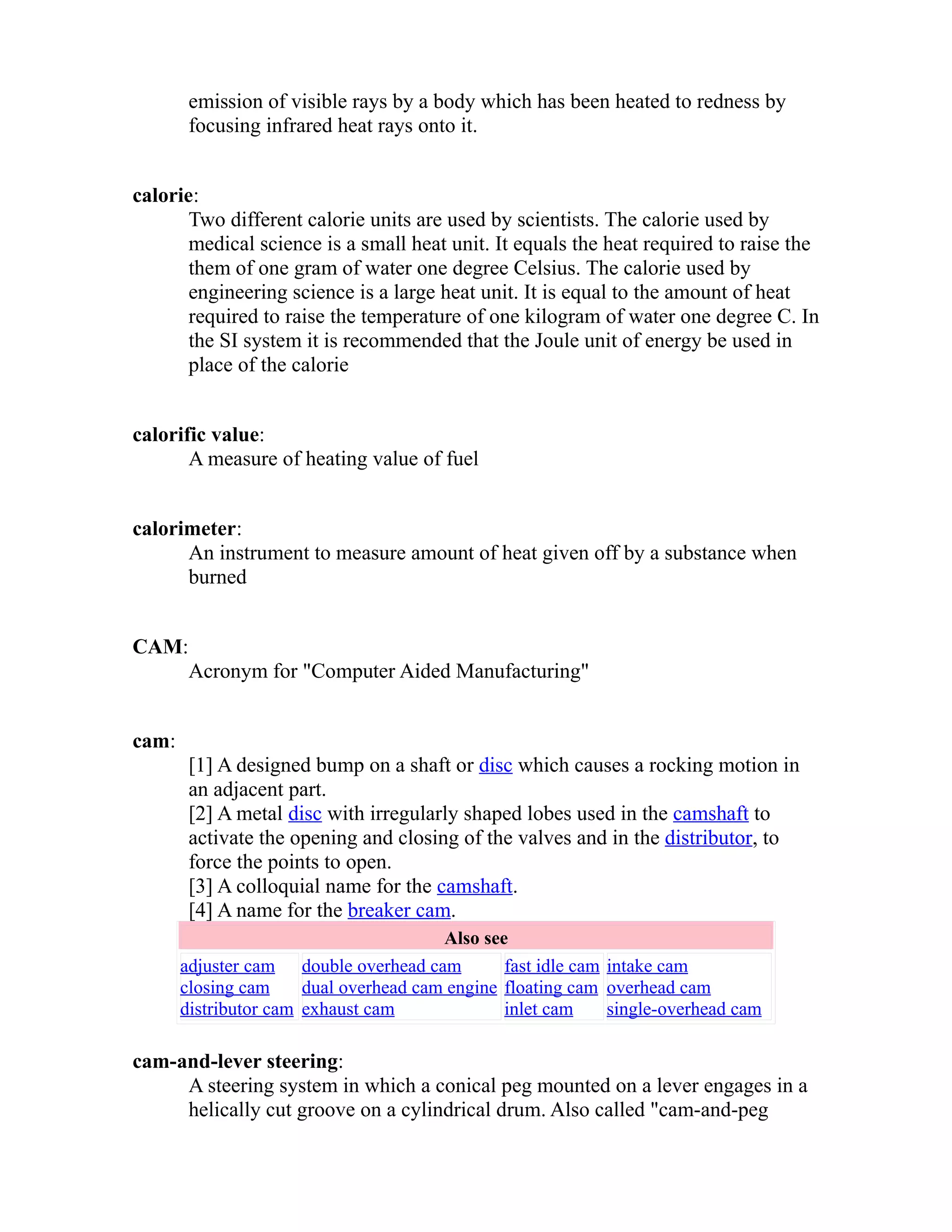 emission of visible rays by a body which has been heated to redness by 
focusing infrared heat rays onto it. 
calorie: 
Two different calorie units are used by scientists. The calorie used by 
medical science is a small heat unit. It equals the heat required to raise the 
them of one gram of water one degree Celsius. The calorie used by 
engineering science is a large heat unit. It is equal to the amount of heat 
required to raise the temperature of one kilogram of water one degree C. In 
the SI system it is recommended that the Joule unit of energy be used in 
place of the calorie 
calorific value: 
A measure of heating value of fuel 
calorimeter: 
An instrument to measure amount of heat given off by a substance when 
burned 
CAM: 
Acronym for "Computer Aided Manufacturing" 
cam: 
[1] A designed bump on a shaft or disc which causes a rocking motion in 
an adjacent part. 
[2] A metal disc with irregularly shaped lobes used in the camshaft to 
activate the opening and closing of the valves and in the distributor, to 
force the points to open. 
[3] A colloquial name for the camshaft. 
[4] A name for the breaker cam. 
Also see 
adjuster cam 
closing cam 
distributor cam 
double overhead cam 
dual overhead cam engine 
exhaust cam 
fast idle cam 
floating cam 
inlet cam 
intake cam 
overhead cam 
single-overhead cam 
cam-and-lever steering: 
A steering system in which a conical peg mounted on a lever engages in a 
helically cut groove on a cylindrical drum. Also called "cam-and-peg 
 