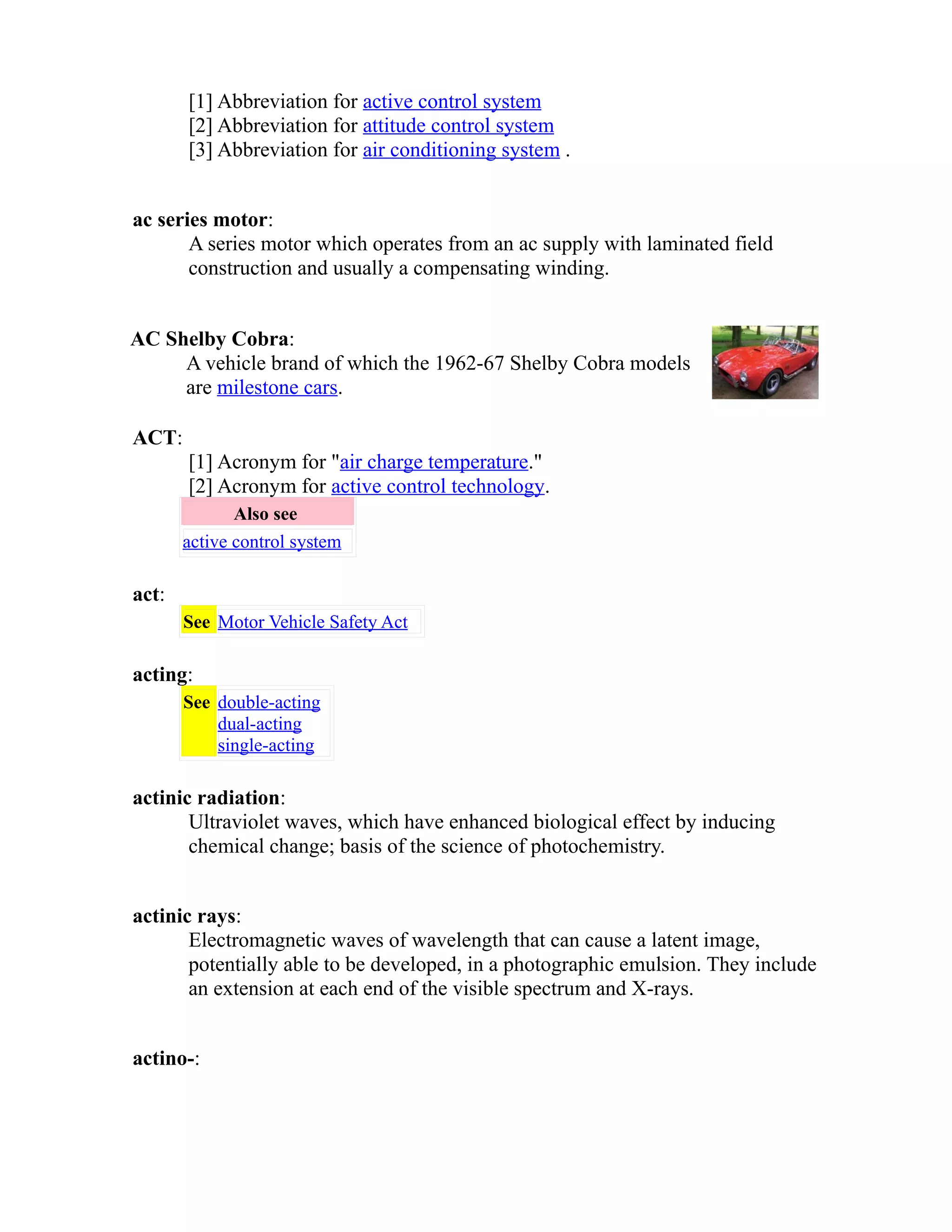 [1] Abbreviation for active control system 
[2] Abbreviation for attitude control system 
[3] Abbreviation for air conditioning system . 
ac series motor: 
A series motor which operates from an ac supply with laminated field 
construction and usually a compensating winding. 
AC Shelby Cobra: 
A vehicle brand of which the 1962-67 Shelby Cobra models 
are milestone cars. 
ACT: 
[1] Acronym for "air charge temperature." 
[2] Acronym for active control technology. 
Also see 
active control system 
act: 
See Motor Vehicle Safety Act 
acting: 
See double-acting 
dual-acting 
single-acting 
actinic radiation: 
Ultraviolet waves, which have enhanced biological effect by inducing 
chemical change; basis of the science of photochemistry. 
actinic rays: 
Electromagnetic waves of wavelength that can cause a latent image, 
potentially able to be developed, in a photographic emulsion. They include 
an extension at each end of the visible spectrum and X-rays. 
actino-: 
 