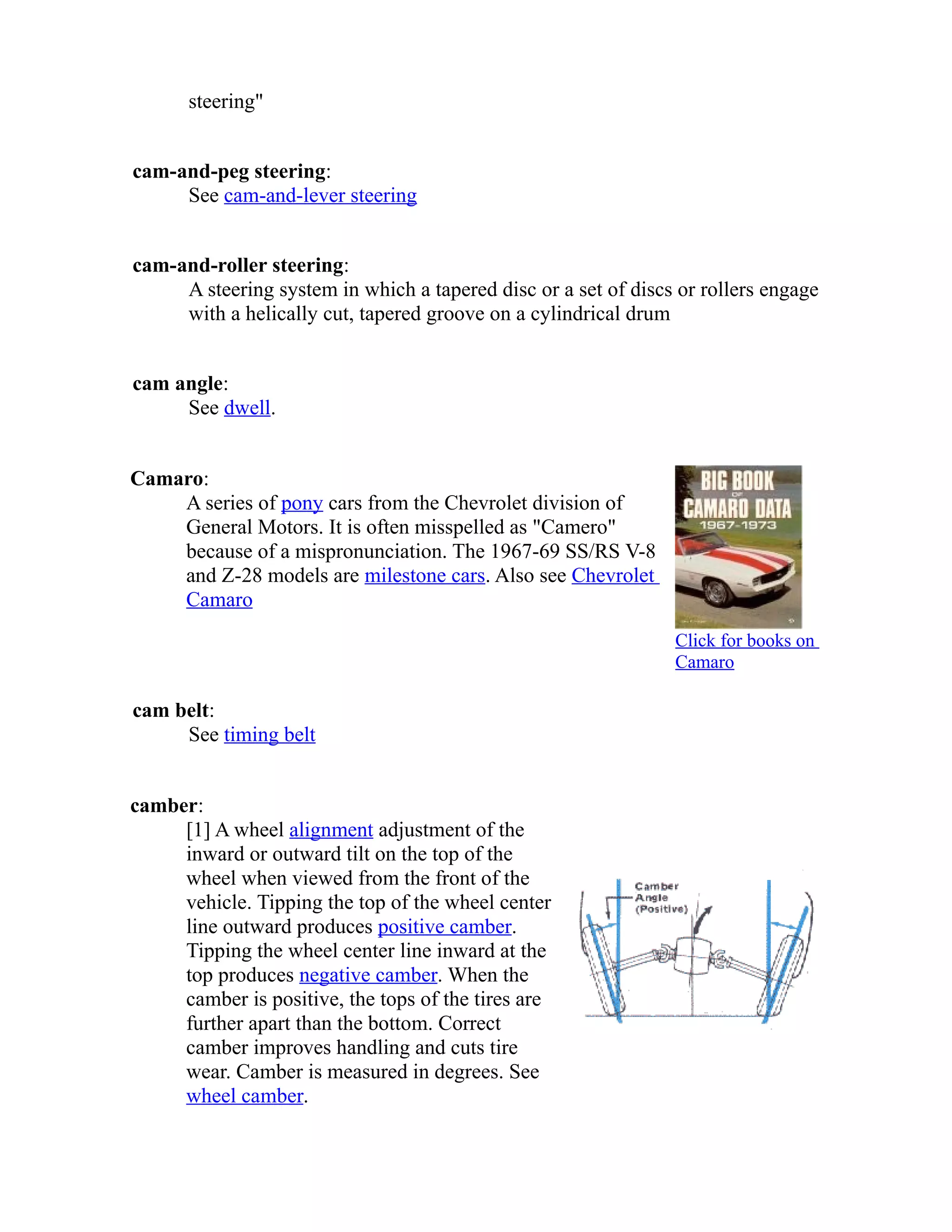 steering" 
cam-and-peg steering: 
See cam-and-lever steering 
cam-and-roller steering: 
A steering system in which a tapered disc or a set of discs or rollers engage 
with a helically cut, tapered groove on a cylindrical drum 
cam angle: 
See dwell. 
Camaro: 
A series of pony cars from the Chevrolet division of 
General Motors. It is often misspelled as "Camero" 
because of a mispronunciation. The 1967-69 SS/RS V-8 
and Z-28 models are milestone cars. Also see Chevrolet 
Camaro 
Click for books on 
Camaro 
cam belt: 
See timing belt 
camber: 
[1] A wheel alignment adjustment of the 
inward or outward tilt on the top of the 
wheel when viewed from the front of the 
vehicle. Tipping the top of the wheel center 
line outward produces positive camber. 
Tipping the wheel center line inward at the 
top produces negative camber. When the 
camber is positive, the tops of the tires are 
further apart than the bottom. Correct 
camber improves handling and cuts tire 
wear. Camber is measured in degrees. See 
wheel camber. 
 