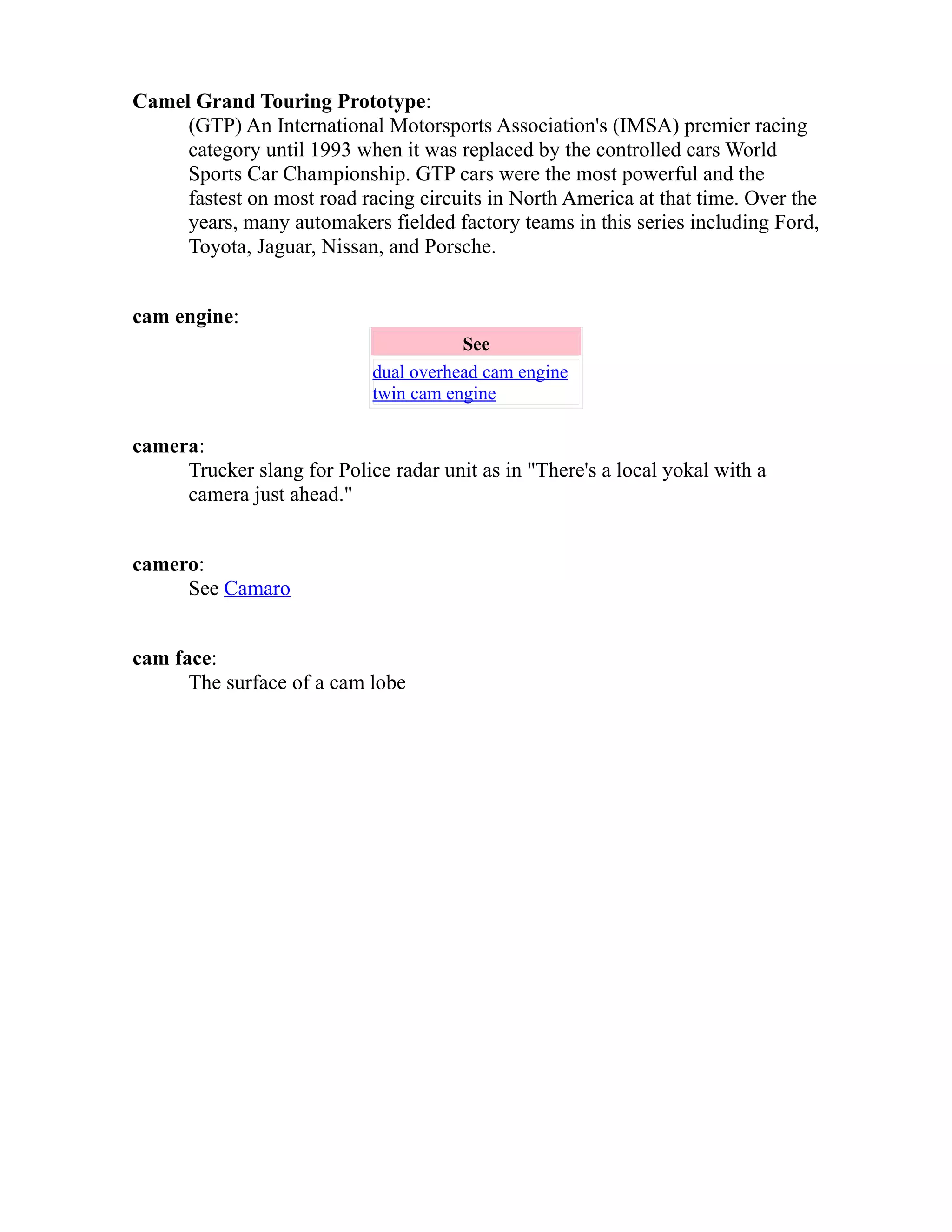 Camel Grand Touring Prototype: 
(GTP) An International Motorsports Association's (IMSA) premier racing 
category until 1993 when it was replaced by the controlled cars World 
Sports Car Championship. GTP cars were the most powerful and the 
fastest on most road racing circuits in North America at that time. Over the 
years, many automakers fielded factory teams in this series including Ford, 
Toyota, Jaguar, Nissan, and Porsche. 
cam engine: 
See 
dual overhead cam engine 
twin cam engine 
camera: 
Trucker slang for Police radar unit as in "There's a local yokal with a 
camera just ahead." 
camero: 
See Camaro 
cam face: 
The surface of a cam lobe 
 