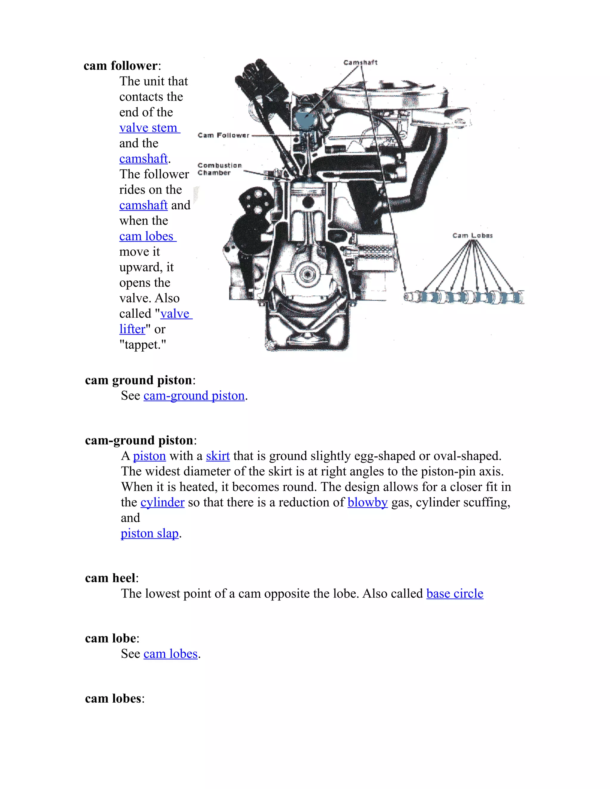 cam follower: 
The unit that 
contacts the 
end of the 
valve stem 
and the 
camshaft. 
The follower 
rides on the 
camshaft and 
when the 
cam lobes 
move it 
upward, it 
opens the 
valve. Also 
called "valve 
lifter" or 
"tappet." 
cam ground piston: 
See cam-ground piston. 
cam-ground piston: 
A piston with a skirt that is ground slightly egg-shaped or oval-shaped. 
The widest diameter of the skirt is at right angles to the piston-pin axis. 
When it is heated, it becomes round. The design allows for a closer fit in 
the cylinder so that there is a reduction of blowby gas, cylinder scuffing, 
and 
piston slap. 
cam heel: 
The lowest point of a cam opposite the lobe. Also called base circle 
cam lobe: 
See cam lobes. 
cam lobes: 
 