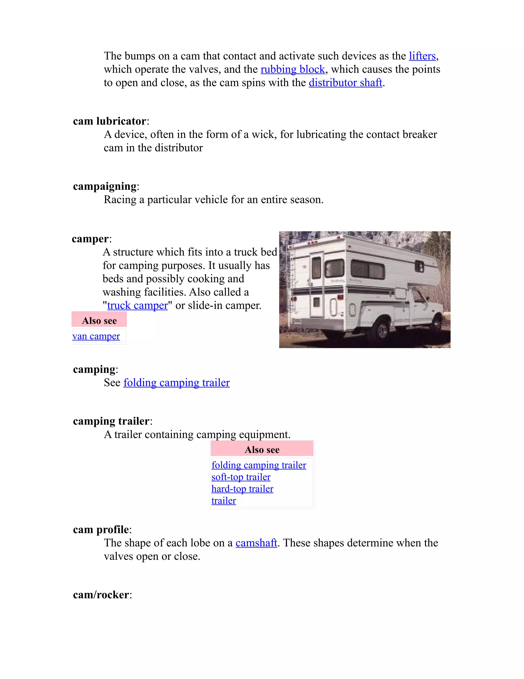 The bumps on a cam that contact and activate such devices as the lifters, 
which operate the valves, and the rubbing block, which causes the points 
to open and close, as the cam spins with the distributor shaft. 
cam lubricator: 
A device, often in the form of a wick, for lubricating the contact breaker 
cam in the distributor 
campaigning: 
Racing a particular vehicle for an entire season. 
camper: 
A structure which fits into a truck bed 
for camping purposes. It usually has 
beds and possibly cooking and 
washing facilities. Also called a 
"truck camper" or slide-in camper. 
Also see 
van camper 
camping: 
See folding camping trailer 
camping trailer: 
A trailer containing camping equipment. 
Also see 
folding camping trailer 
soft-top trailer 
hard-top trailer 
trailer 
cam profile: 
The shape of each lobe on a camshaft. These shapes determine when the 
valves open or close. 
cam/rocker: 
 