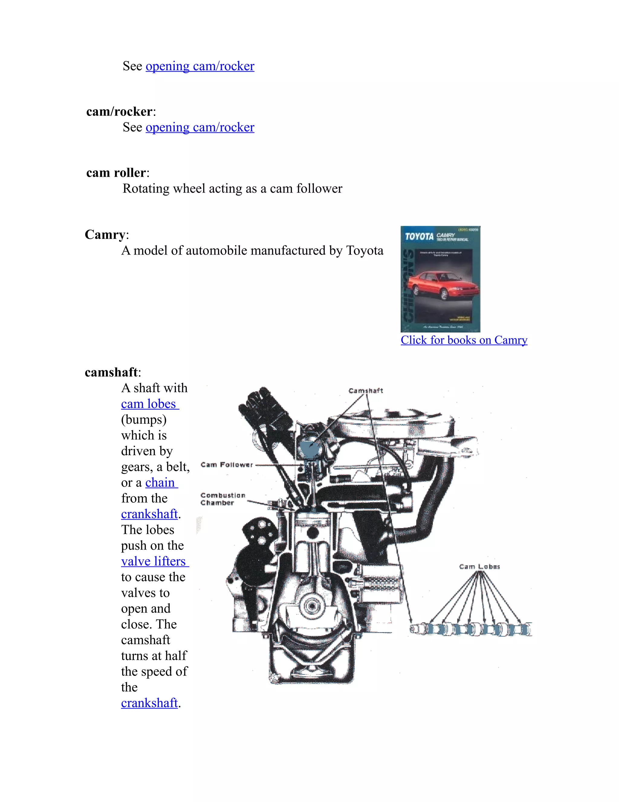 See opening cam/rocker 
cam/rocker: 
See opening cam/rocker 
cam roller: 
Rotating wheel acting as a cam follower 
Camry: 
A model of automobile manufactured by Toyota 
Click for books on Camry 
camshaft: 
A shaft with 
cam lobes 
(bumps) 
which is 
driven by 
gears, a belt, 
or a chain 
from the 
crankshaft. 
The lobes 
push on the 
valve lifters 
to cause the 
valves to 
open and 
close. The 
camshaft 
turns at half 
the speed of 
the 
crankshaft. 
 