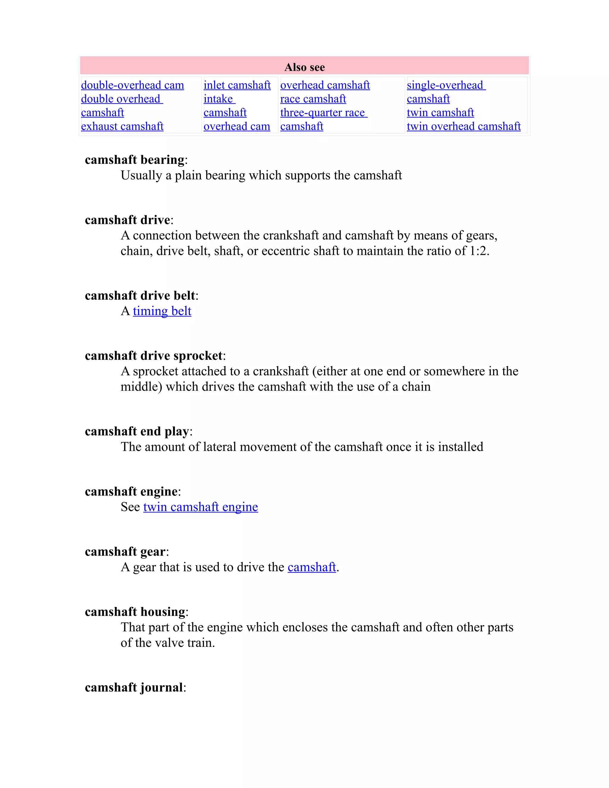 Also see 
double-overhead cam 
double overhead 
camshaft 
exhaust camshaft 
inlet camshaft 
intake 
camshaft 
overhead cam 
overhead camshaft 
race camshaft 
three-quarter race 
camshaft 
single-overhead 
camshaft 
twin camshaft 
twin overhead camshaft 
camshaft bearing: 
Usually a plain bearing which supports the camshaft 
camshaft drive: 
A connection between the crankshaft and camshaft by means of gears, 
chain, drive belt, shaft, or eccentric shaft to maintain the ratio of 1:2. 
camshaft drive belt: 
A timing belt 
camshaft drive sprocket: 
A sprocket attached to a crankshaft (either at one end or somewhere in the 
middle) which drives the camshaft with the use of a chain 
camshaft end play: 
The amount of lateral movement of the camshaft once it is installed 
camshaft engine: 
See twin camshaft engine 
camshaft gear: 
A gear that is used to drive the camshaft. 
camshaft housing: 
That part of the engine which encloses the camshaft and often other parts 
of the valve train. 
camshaft journal: 
 