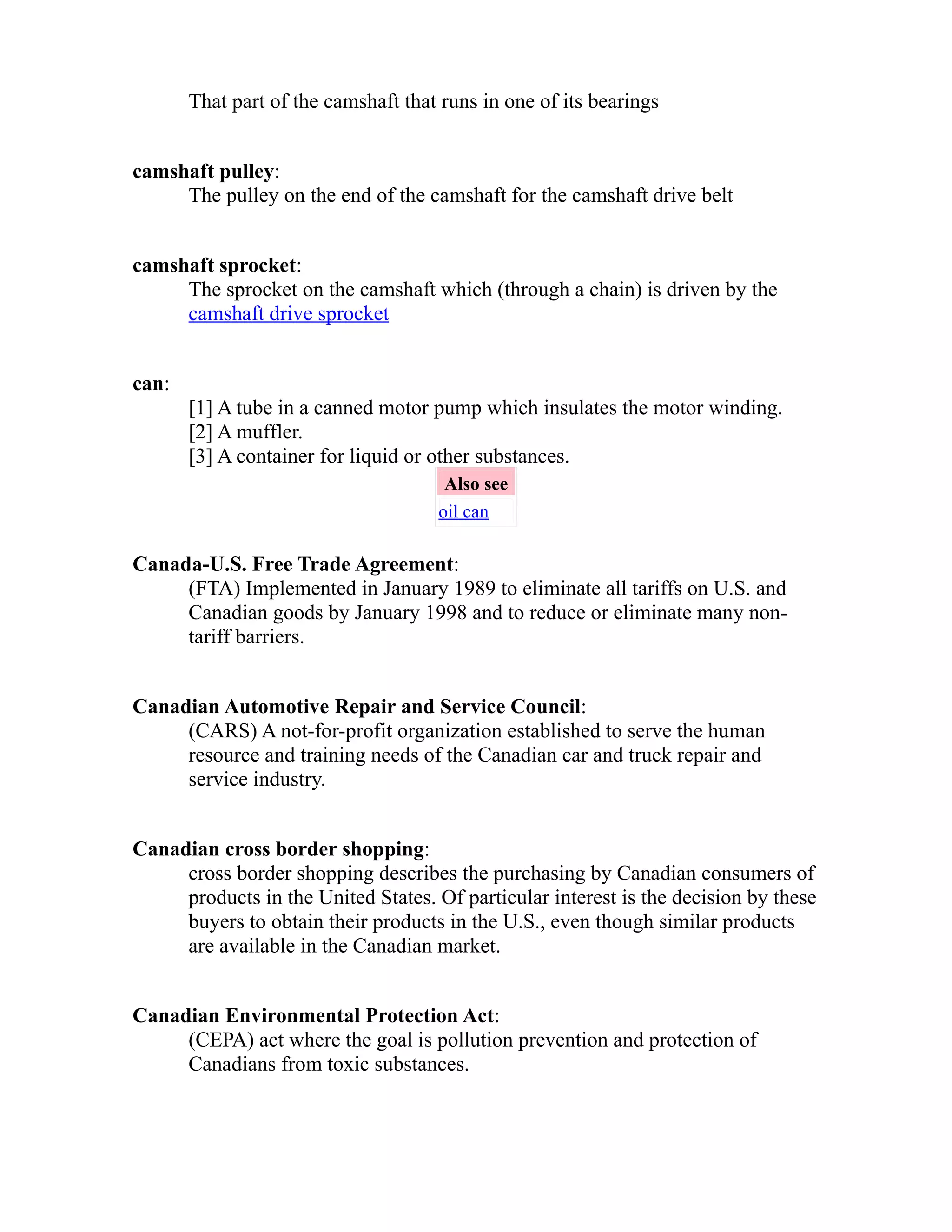 That part of the camshaft that runs in one of its bearings 
camshaft pulley: 
The pulley on the end of the camshaft for the camshaft drive belt 
camshaft sprocket: 
The sprocket on the camshaft which (through a chain) is driven by the 
camshaft drive sprocket 
can: 
[1] A tube in a canned motor pump which insulates the motor winding. 
[2] A muffler. 
[3] A container for liquid or other substances. 
Also see 
oil can 
Canada-U.S. Free Trade Agreement: 
(FTA) Implemented in January 1989 to eliminate all tariffs on U.S. and 
Canadian goods by January 1998 and to reduce or eliminate many non-tariff 
barriers. 
Canadian Automotive Repair and Service Council: 
(CARS) A not-for-profit organization established to serve the human 
resource and training needs of the Canadian car and truck repair and 
service industry. 
Canadian cross border shopping: 
cross border shopping describes the purchasing by Canadian consumers of 
products in the United States. Of particular interest is the decision by these 
buyers to obtain their products in the U.S., even though similar products 
are available in the Canadian market. 
Canadian Environmental Protection Act: 
(CEPA) act where the goal is pollution prevention and protection of 
Canadians from toxic substances. 
 