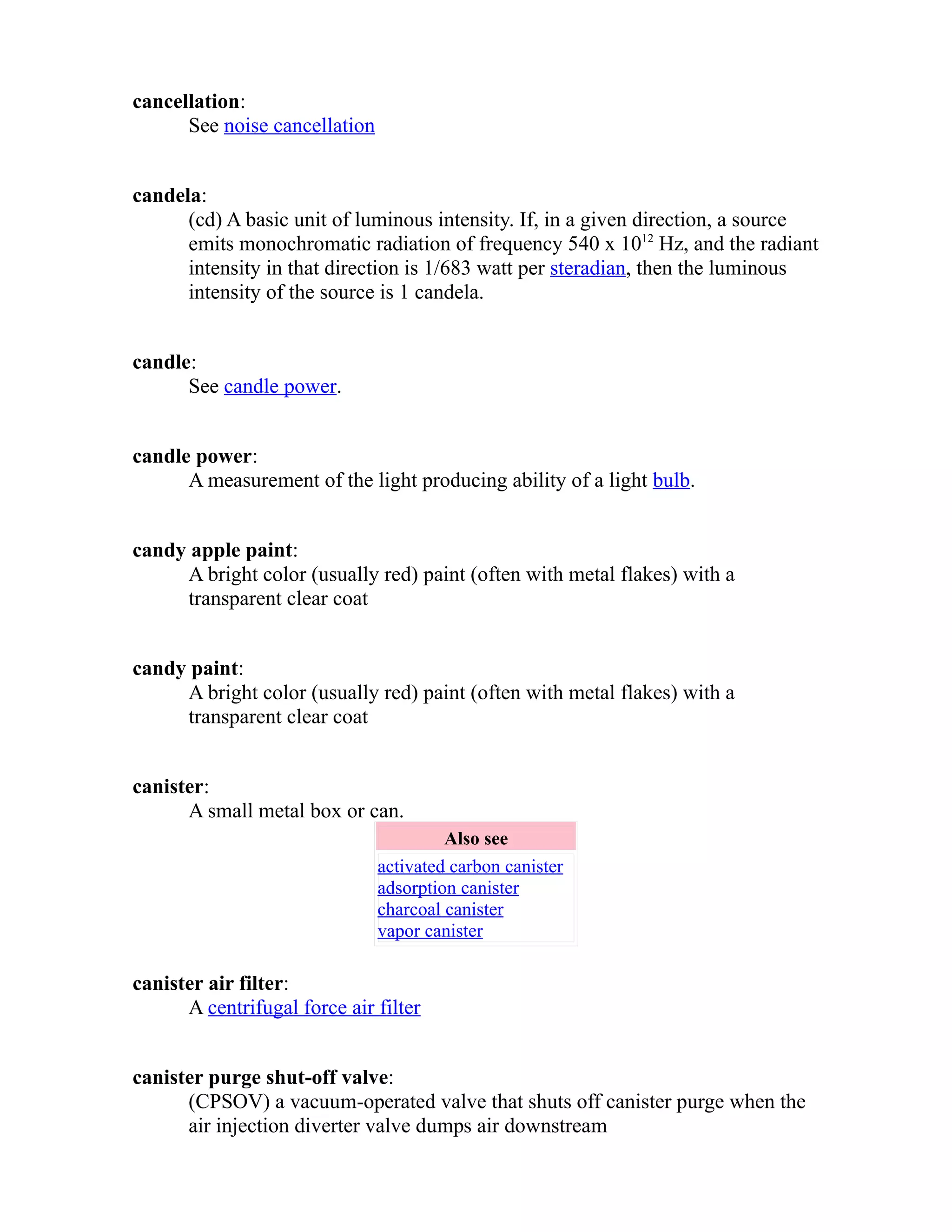 cancellation: 
See noise cancellation 
candela: 
(cd) A basic unit of luminous intensity. If, in a given direction, a source 
emits monochromatic radiation of frequency 540 x 1012 Hz, and the radiant 
intensity in that direction is 1/683 watt per steradian, then the luminous 
intensity of the source is 1 candela. 
candle: 
See candle power. 
candle power: 
A measurement of the light producing ability of a light bulb. 
candy apple paint: 
A bright color (usually red) paint (often with metal flakes) with a 
transparent clear coat 
candy paint: 
A bright color (usually red) paint (often with metal flakes) with a 
transparent clear coat 
canister: 
A small metal box or can. 
Also see 
activated carbon canister 
adsorption canister 
charcoal canister 
vapor canister 
canister air filter: 
A centrifugal force air filter 
canister purge shut-off valve: 
(CPSOV) a vacuum-operated valve that shuts off canister purge when the 
air injection diverter valve dumps air downstream 
 