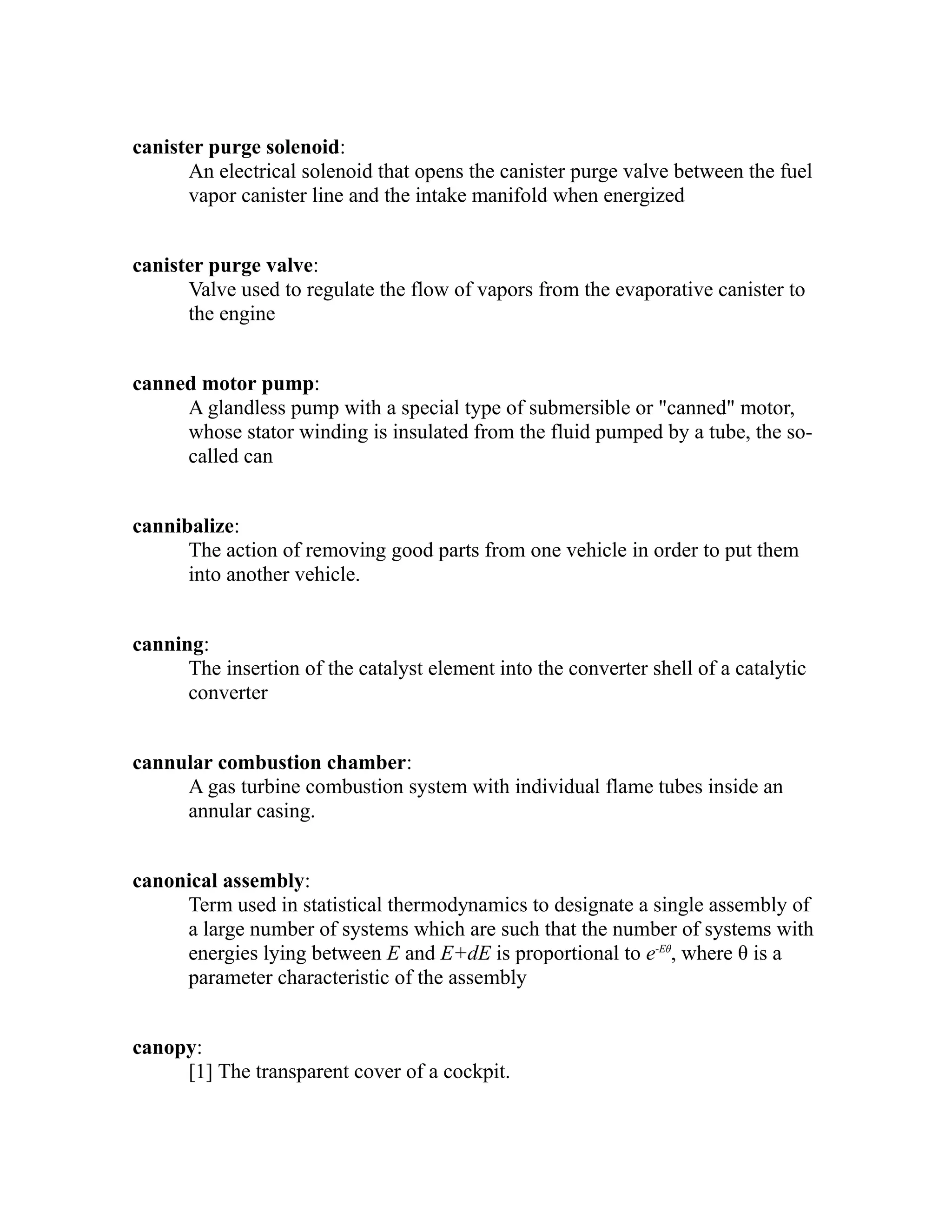 canister purge solenoid: 
An electrical solenoid that opens the canister purge valve between the fuel 
vapor canister line and the intake manifold when energized 
canister purge valve: 
Valve used to regulate the flow of vapors from the evaporative canister to 
the engine 
canned motor pump: 
A glandless pump with a special type of submersible or "canned" motor, 
whose stator winding is insulated from the fluid pumped by a tube, the so-called 
can 
cannibalize: 
The action of removing good parts from one vehicle in order to put them 
into another vehicle. 
canning: 
The insertion of the catalyst element into the converter shell of a catalytic 
converter 
cannular combustion chamber: 
A gas turbine combustion system with individual flame tubes inside an 
annular casing. 
canonical assembly: 
Term used in statistical thermodynamics to designate a single assembly of 
a large number of systems which are such that the number of systems with 
energies lying between E and E+dE is proportional to e-Eθ, where θ is a 
parameter characteristic of the assembly 
canopy: 
[1] The transparent cover of a cockpit. 
 