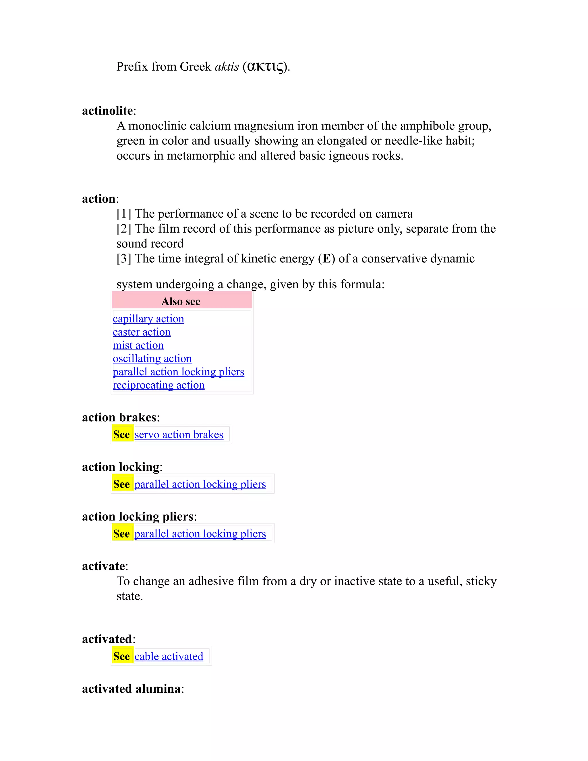 Prefix from Greek aktis (ακτις). 
actinolite: 
A monoclinic calcium magnesium iron member of the amphibole group, 
green in color and usually showing an elongated or needle-like habit; 
occurs in metamorphic and altered basic igneous rocks. 
action: 
[1] The performance of a scene to be recorded on camera 
[2] The film record of this performance as picture only, separate from the 
sound record 
[3] The time integral of kinetic energy (E) of a conservative dynamic 
system undergoing a change, given by this formula: 
Also see 
capillary action 
caster action 
mist action 
oscillating action 
parallel action locking pliers 
reciprocating action 
action brakes: 
See servo action brakes 
action locking: 
See parallel action locking pliers 
action locking pliers: 
See parallel action locking pliers 
activate: 
To change an adhesive film from a dry or inactive state to a useful, sticky 
state. 
activated: 
See cable activated 
activated alumina: 
 